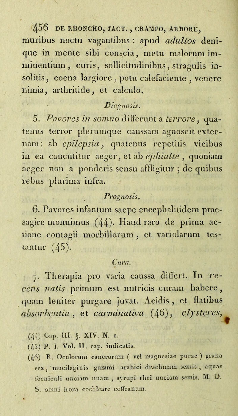 muribus noctu vagantibus : apud adultos deni- que in mente sibi conscia, metu malorum im- ininenlkmi ^ curis, sollicitndinibus, stragulis in- solitis, coena largiore , polu calefacienie ^ venere nimia, ardiriiide, ct caiculo. ' Diagnosis. 5. Pp-vores in soinno difFcrunt a terrore, qua- tenns terror pier unique eaussam agnoscit exter- iiam; ab epilepsia, qualenus repetiiis vicibus in ea conculitur aeger, el ab e/iA/aZie , quoniam aegcr non a ponderis sensu affligilur ; de quibus lelius plurima infra. P> •ognosis, 6. Pavores infantum saepe encepbalitidem prae- sagire nionuimus (44)- Hand raro de prima ac- tione coniagii morbiilorum , et variolarum les- laiilur (45). Cura. I ■y. Therapia pro varia caussa diifert. In ve- cens natis primum esi nulricis curatu habere, quam leniler purgare juvat. Acidis , el flalibus absorbentia , et carminativa (46), clysteres, (44) C;ip. III. §. XIV. N. I. (45) P. I. Vol. II. cap. indicatis. (46) R. Oculorum caiicroruin ( vel inagucoiae purae ) graiia sex, niucilaginis gniHini arabici diMchinam semis, aquae I'ociiicidi iinciam imam , syrupi rbei uuciam semis. M. D. S. Omni hora cocblcare coffcaniim.