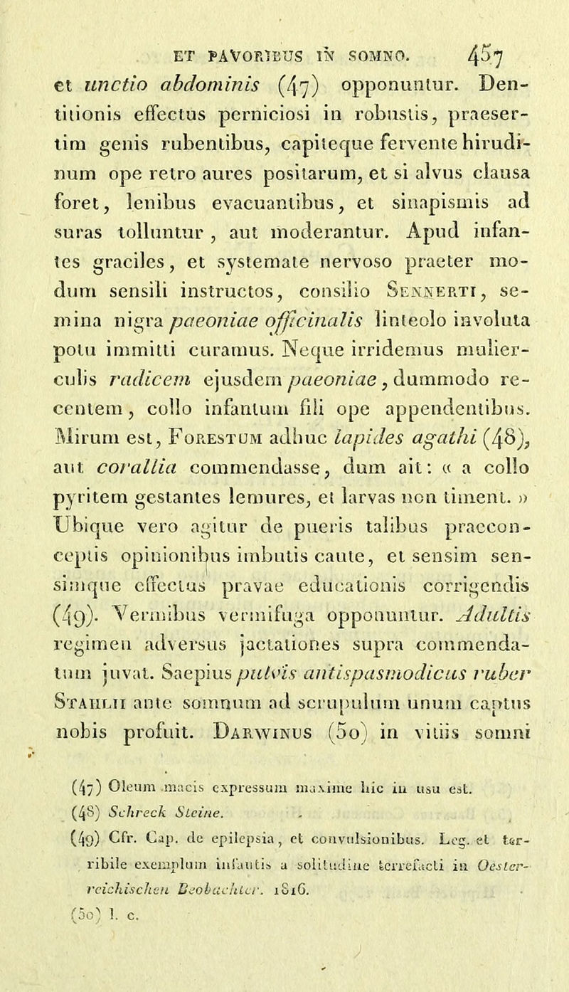 ct unctio abdominis (47) opponuniur. Den- tliionis effectus perniciosi in robiislis, praeser- lim genis rubenlibus, capiieque fervenie hirudi- num ope retro aures posilarum, et si alvus ciausa foret, lenibus evacuantibus, et siuapismis ad suras tolluutur , aut inoderantur. Apud infan- tes graciles, et systemaie nervoso praeter mo- dum sensiii instructos, consiiio Sennerti, se- mina nigra paeoniae officinalis linteolo involuta potu immitti curanms. Ncque irridenius niulier- culis radicem ejusdein paeoniae, dummodo re- ccntem, collo infantum fi!i ope appendentibus. Miruni esi, Foe^estum adhuc lapides agaihi (4b), aut corallia coinniendasse, dum ait: « a collo pyritem gestantes lemures, et larvas non liinent. » Ubique vero agitur de pueris talibus praccon- cepiis opinionif|us iinbutis cauie, et sensini sen- simque clfectus pravae educationls corrigcndis (49). Vermibus vermiftiga opponuniur. Adidtis regimen adversus jactationes supra coimnenda- tmn juvat. Saepius antispasmodicus ruber Staiilii ante somnum ad scru[)ulu!n unum caplns nobis profuit. Darwinus (5o) in viiiis somni (4) Oleum niacis cxpressum jnuxiiue hie iu usu eat. (4S) Schreck Sieiue. (49) Cfr. Cap. cle epilepsia , et coiivulsionibus. Leg. et tsr- I'ibile exempluiTi ini'autis a solituLliiie IciTcfacli iu OesLcr- rcichischcn UeobcidiLcr. xSiG. .^5o) 1. c.