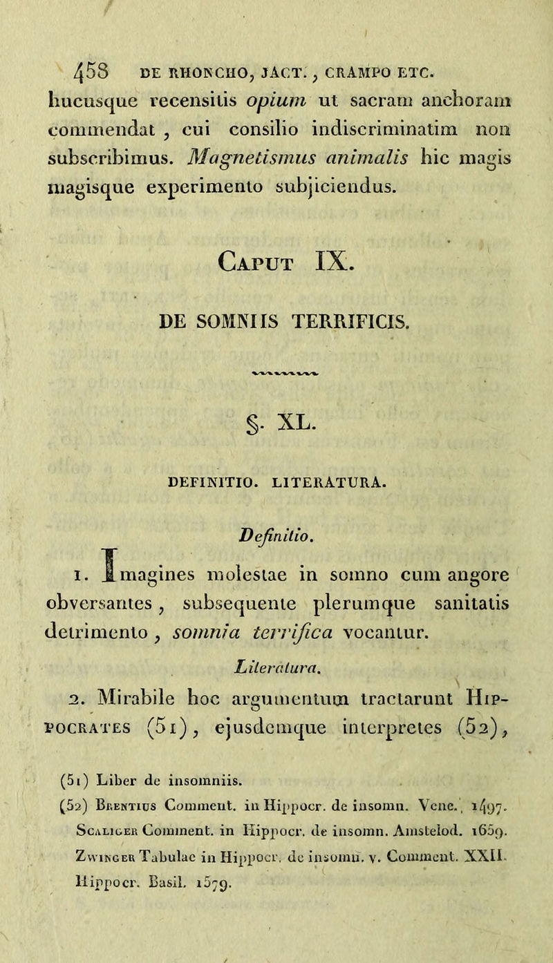 hucusque recensilis opium ut sacrani anchoram commendat , cui consilio indiscriminatim non subscribimus. Magnetismus animalis hie magis niagisque experimento subjiciendus. Caput IX. DE SOMNIIS TERRIFICIS. §. XL. DEFINITIO. LlTERATURA. Dejiailio, I. Xmagines nioiesiae in somno cum angore obversantes, subsequenie plerumque saniiatis deirimenio , somnta terrifica vocaniur. Liileralura, 3. Mirabile hoc arguiucnuun iraclarunt Hip- pocrates (5i), ejusdemque inierpreies (Sa), (5i) Liber de insomniis. (5a) Bkentics Couiment. in Hi|>pocr. de iasomn. Vene. , i/j!)?- ScALioER Coininent. in Hippocr. de iiisoinn. Aiusteiod. 1609. ZvviNGEU Tabulae in Hippocr. dc insumu. v. Comment. XXll- Hippocr. Basil. i5;g.