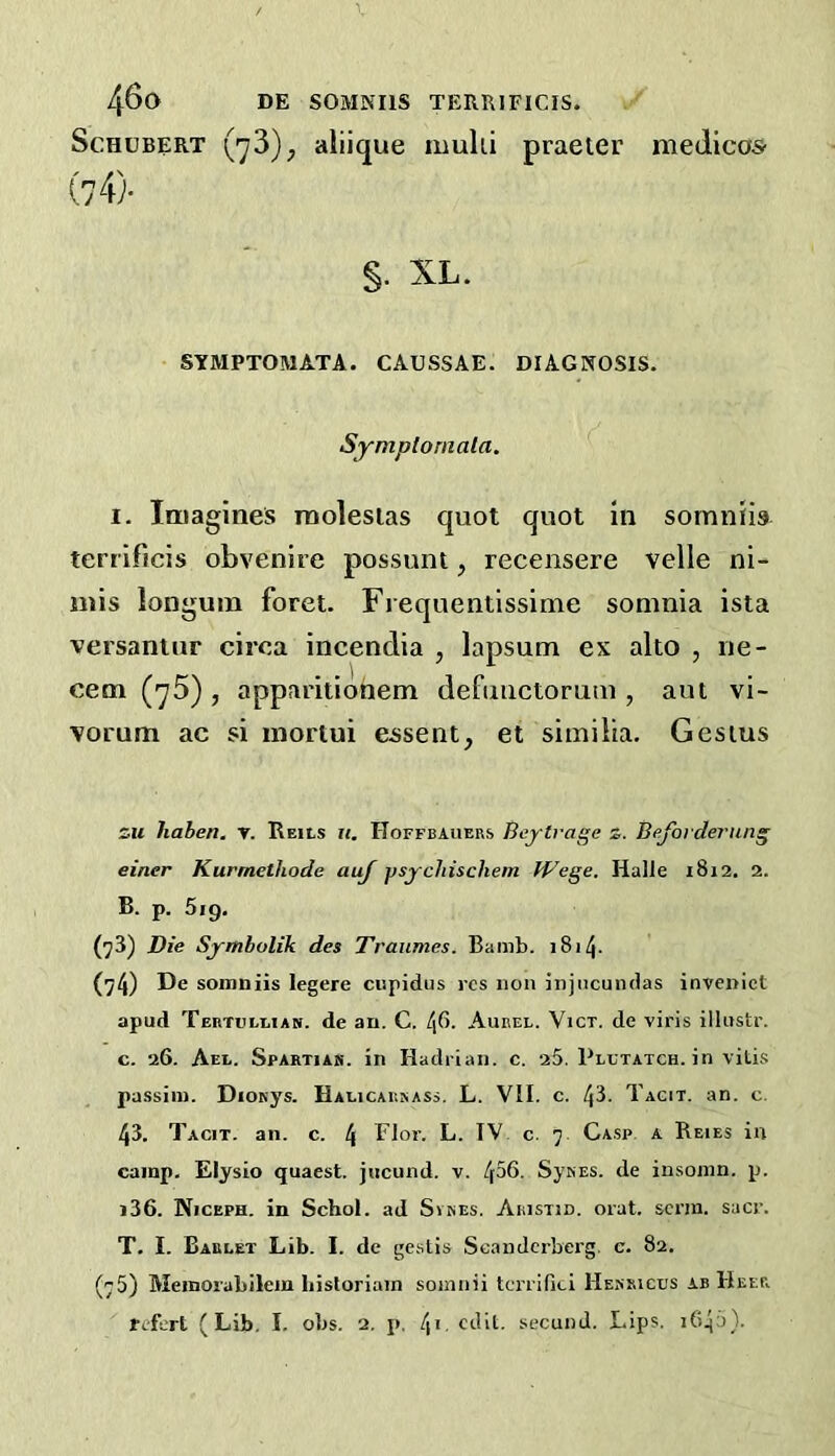 Schubert (73)^ aliique mulii praeter medicos' (4)- §, XL. SYMPTOMATA. CAUSSAE. DIAGNOSIS. Symploniala. I. Imagines roolesias quot quot in somnlis terrificis obvenire possum, recensere velle ni- mis longum foret. Frequentissime soninia ista versaniur circa incendia , lapsum ex alto , iie- cem (75) , apparitiohem defimctorum , aut vi- Yorum ac si mortui essent, et siinilia. Gesius CM haben. y. Reils ii, Hoffbauers Beytvage z. Bejorderung einer Kurmethode auj psychischem Wege. Halle 1812. 2. B. p. 5ig. (73) Die Symholik des Traumes. Banib. 1814. (74) De soinuiis legere cispidus res non jnjiicundas invenict apud Tertullian. de an. C. l\(>. Aurel. Vict. de viris illustr. c. 26. Aee. Spartiak. in Hadrian, c. 25. Plltatch. in vitis passim. DiOKys. Halicakkass. L. VII. c. 43. Tacit, an. c. 43. Tacit, an. c. 4 Tlor. L. IV c. 7. Gasp a Reies in camp. Elysio quaest. jiicund. v. 456. SysES. de insonin. p. i36. Niceph. in Schol. ad Svkes. Aristid. oral, serin, sacr. T. I. Barlet Lib. I. de gestis Scanderberg. e. 82. (75) Meinorabilem liisloriain soinnii tcrrifici Hessicus ab Heer Tc-fert (Lib. I. obs. 2. p. 4'-edit, secund. Lips. i645}.