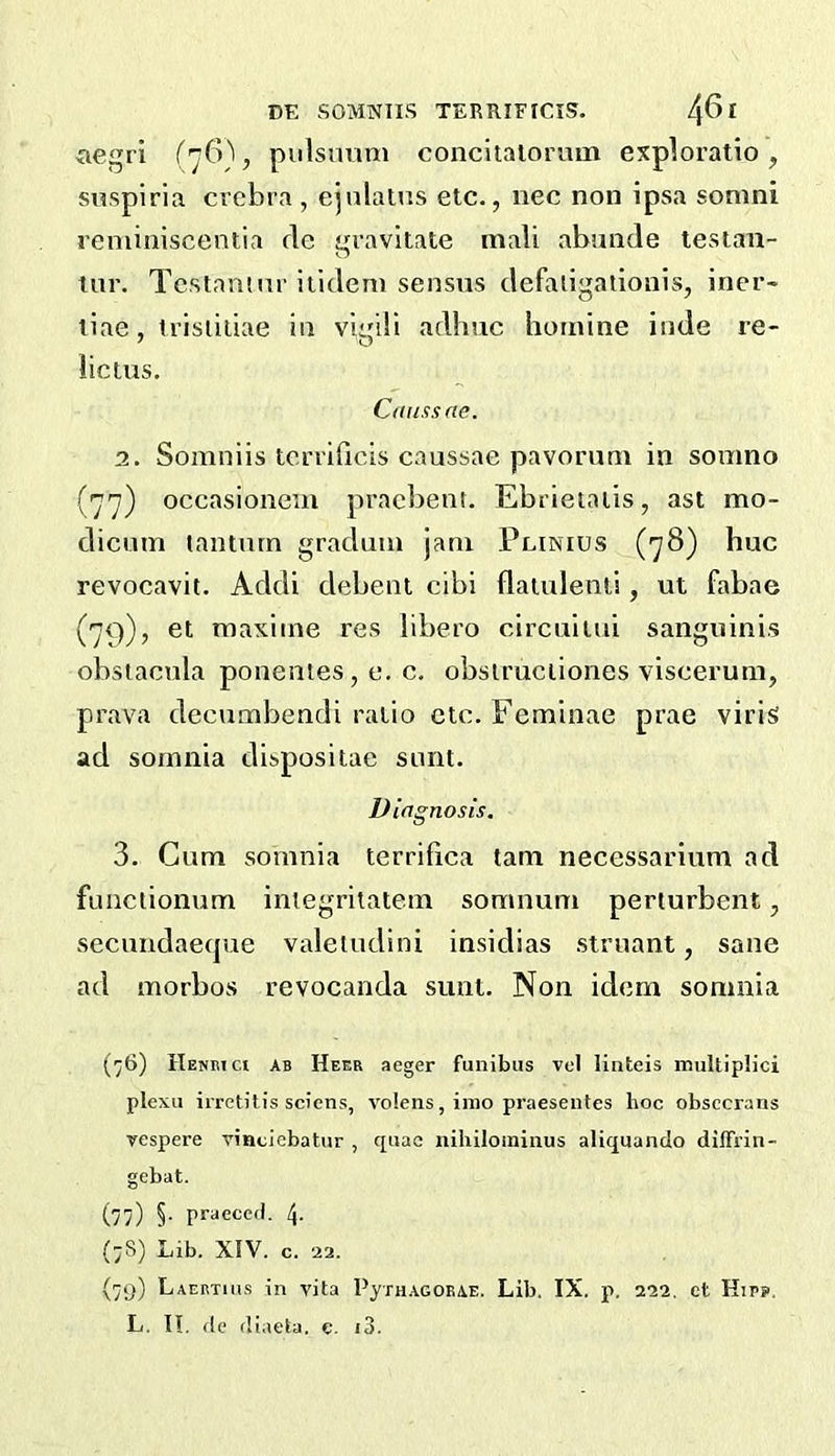 aegri (76)^ pulsimm concitaiorum exploratio, snspiria crebra , ejnlatns etc., nec non ipsa sonini reniiniscentia fie gravitate mali abunde testan- tnr. Testamur itideni sensus defaligationis, iner- tiae, trisliliae in vigili adlmc hotnine inde re- lictus. Caussae. 2. Somniis tcrrificis caussae pavorum in somno (77) occasioneux praebent. Ebrietalis, ast mo- dicum lanturn gradual jam Plinius (78) hue revocavit. Addi debent cibi flatulenti, ut fabae (79), et raaxiine res libero circuilui sanguinis obsiacula ponentes, e. c. obsiruciiones viscerum, prava decumbendi ratio etc. Feminae prae virisi ad somnia dispositae sunt. Diagnosis. 3. Gum somnia terrifica tarn necessarium ad functionum iniegritatem somnum periurbent, secuiidaeque valeiudini insidias struant, sane ad morbos revocanda sunt. Non idem somnia (76) IlEwmct AB Heer aeger funibus vcl linteis inultiplici plexu irretitis scions, volens, inio praesentes hoc obsccrans yespere yindebatur , quae nihiloininus aliquando difFrin- gebat. (77) §• praeced. 4. (;S) Lib. XIV. c. 22. (7<)) Laertius in vita PyTH.AGOEAE. Lib. IX. p. 222. ct Hirs>, L, II, do dlaeta, c. i3.