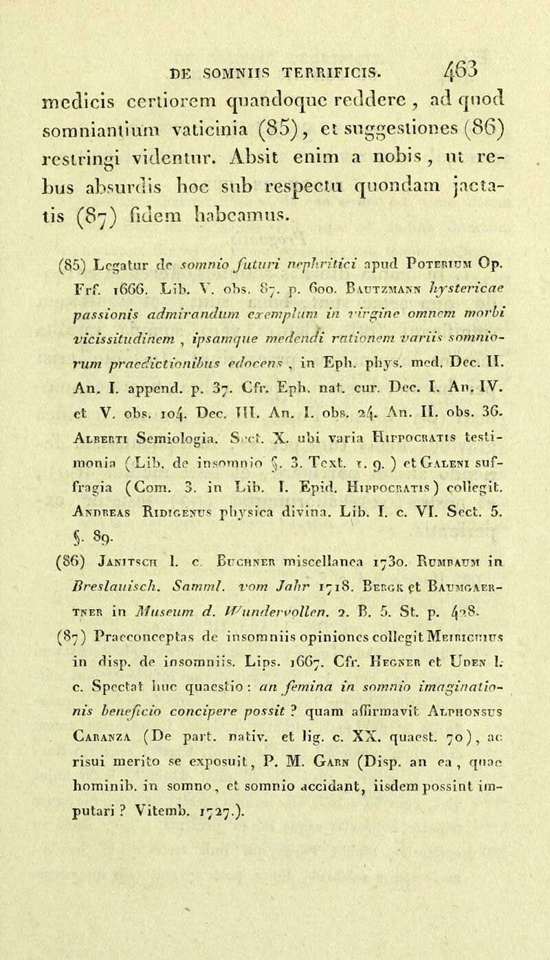 mecllcis ccrliorem qiiancloqiic retlclere , ad qnod soraniantium vadcinia (85), et snggesilones (86) restringi videntnr. Absit enim a nobis, nt re- bus absurdis boc sub respectu quondam jacta- tis (87) fidera babcamus. (85) Lcgatur do somnio futuri ncphritici apud Poterium Op. Frf. 16G6, Lib. V. obs. 87. p. Goo. Bvutzmann hystericae passionis admirandum cxemphim in l irginc omnrm mnrhi vicissitudinem , ipsamcjue mcdendi rationem voriin somnio- rum pracdictionihiis rdorriis , in Epb. pliys. mod. Dec. II. An. I. append, p. 87. Cfr. Eph. nat. cur. Dec. I. An. IV. et V. ob.<!. 104. Dec. III. An. I. obs. i!\. An. II. obs. 3G. Alberti Seiniologia. S.’cb X. ubi varia HirrocRATis tesli- inonia (Lib. de insoninio 3. Text. t. 9. ) otG.ALENi suf- fragia (Com. 3. in Lib. I. Epid. Hippocratis ) coUegit. Akhreas Ridigesu.s plij'^sica divina. Lib. I. c. VI. Sect. 5. §■ 89- (86) Janitsch 1. c, Buchner miscellanea i-So. Rumpaum in Breslaiiisch. Snmml. vom Jahr 1718. Bergk ft Baumoaer- TNER in Museum d. If'^underngllen. 5. B. 5. St. p. 4'’-8- (87) Praeconceptas de insomniis opinioncscoIlcgitMEiRiciiius in disp. de insomniis. Lips. JGG7. Cfr. Hegner et Uden 1.- c. Spectat hue quaestio ; an femina in snmnio imaginatin- nis beneficio concipere possit ? quam afflrinavit Alphossus Caranza (De part, nativ. et Jig. c. XX. quacst. 70), ac risui nierito se exposuit, P. M. Garn (Disp. an ea , quae hominib. in somno, et somnio accidant, iisdein possint iin- putari ? Vitemb. 1727.).