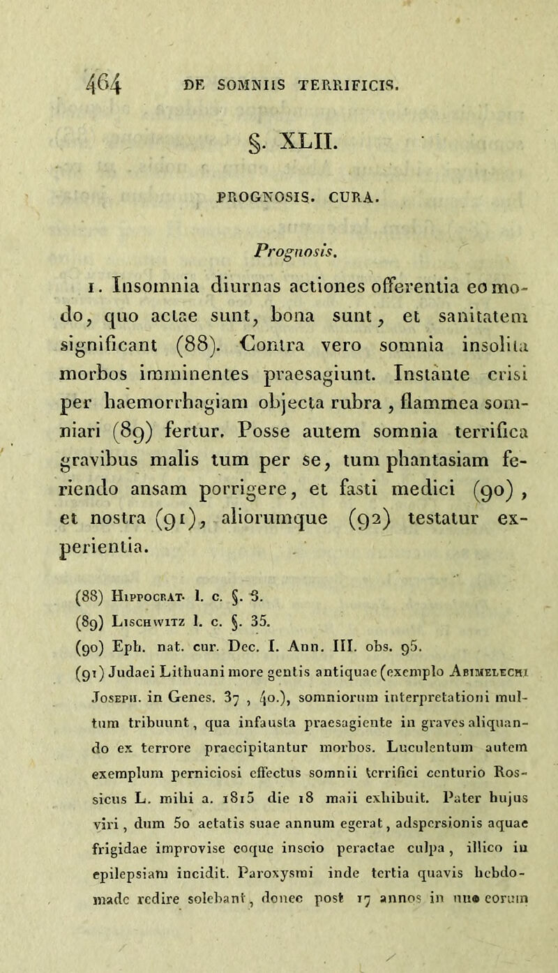 §. XLII. PROGNOSIS. CURA. Pi 'ognosis, I. Insomnia diurnas actiones offerentia eomo- do, quo aclae sunt, bona sunt, et sanitatem significant (88). ■Contra vero somnia insoliia morbos imminentes pi’aesagiunt. Instante crisi per baemorrbagiam objecta rubra , flammea som- niari (8g) fertur. Posse autem somnia terrifica gravibus malis turn per se, turn pbantasiam fe- riendo ansam porrigere, et fasti medici (go) , et nostra (gi), alioruinque (ga) testatur ex- perientia. (88) Hippocbat- 1. c. §. 6. (89) Lischwitz 1. c. §. 35. (90) Eph. nat. cur. Dec. I. Ann. III. obs. g5. (91) Judaei Lithuani more genii,s antiquae (exemplo Abimelechi .Tosepii. in Genes. 87 , 4°0» somniornm interpretationi mul- tum tribuunt, qua infausta praesagiente in graves aliquan- do ex terrore praccipitantur morbos. Luculentum autem exemplum pemiciosi cffectus somnii terrifici ccnturio Ros- sicus L. mibi a. i8i5 die 18 maii exbibuit. Pater hujus viri, dum 5o aetatis suae annum egerat, adspcrsionis aquae frigidae improvise eoque inscio peractae culpa, ilUco iu epilepsiam incidit. Paroxysrai inde tcrtia quavis bcbdo- madc redire solebant, donee post 17 annos in nu9 eoruin