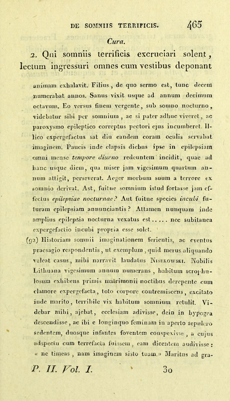 Cura. 2. Qiu somnlis terrificis excruciari snlent, lecium ingvessuri omnes cum vesiibus deponant aniinam exhalavit. Filius , de quo serrno est, tunc decciil luimerabat annos. Sanus vixit usque ad annum dccimuni octavuin. Eo versus finein vcrgcnte, sub sotnno nocturno , videbatur sibi per soinniuin , ac si pater adhuc viveret, ac paroxysrao epileptico correptus pectorl ejus incuinberet. II- lico cxpergcfactus sat diu eandem coram oculis servabat iinaginem. Panels inde ciapsis diebus ipse in epilej)siam omni mense tempore diurno redeuntein incidit, quae ad banc usque diem, qua miser jam vigesimum quartnm an- num attigit, perseverat. Aeger morbum suum a terrore ex fcomnio derivat. Ast, fuitiie somnium istud fortasse jam cf- fectus epiicpsiae nocturnae? Aut fuitne species incuhi fu- turara epilepsiam annunclantis ? AUamen nunquara inde amplius epilepsia nocturna vexatus est nee subitanca cxpergefactio incubi propria esse solct. ' (92) Historiam somuii imaginationem ferientis, ac eventus pracsaglo respondentis , ut exeinplum , quid merus aliquando valcat casus , mibi narravit laudalus Nisekowski. Nobilis IdUiuana vigesimum annmn numerans , babituin scro]'hu- losura exliibens primis matrimonii noctibus derepente cum clainorc expergcfacta, tolo corporc contremiscens, cxcitato inde marito, Icrribile vix habitum somnium rctulit. Vi- debar mllii, ajcbat, ccclesiam adivisse, dein in bypogea desceudisse, ac ibi e longinquo feminam in aperto sepulero sedentem, duosque infantes foventem couspexisse , a cujus adspectu cum tcrrefacta fuissein , earn dicentein audivisse : « nc timeas , nam iinaginem sislo tuaua.» Maritus ad gra-