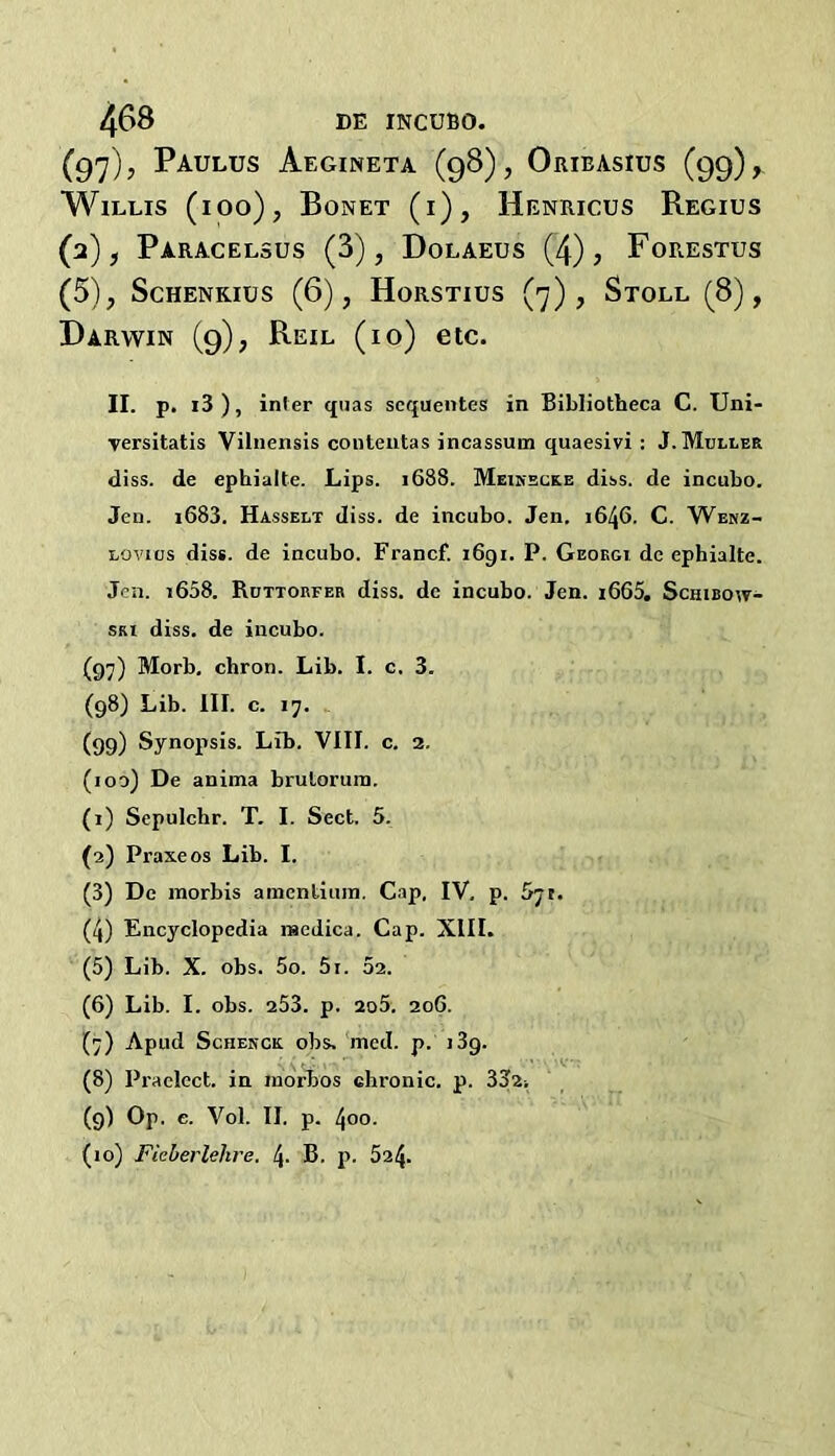 (q']), Paulus Aegineta (98), Oribasius (99), Willis (ioo), Bonet (i), Henricus Regius (2), Paracelsus (3), Dolaeus (4), Forestus (5), ScHENKius (6), Horstius (7), Stoll (8), Darwin (9), Reil (10) etc. II. p. i3 ), infer quas scqueiites in Bibliotbeca C. Uni- Tersitatis Vilnensis coiiteiitas incassum quaesivi : J. Muller diss. de ephialte. Lips. 1688. Meikeuke dlss. de incubo. Jen. 1683. Hasselt diss. de incubo. Jen. 1646. C. Wbnz- Lovics diss. de incubo. Francf. 1691. P. Geoegi de ephialte. Jen. i658. Ruttorfer diss. de incubo. Jen. i665. Schibow- SKi diss. de incubo. (97) Morb, chron. Lib. I. c. 3. (98) Lib. III. c. 17. (99) Synopsis. Lib. VIII. c. 2. (100) De anima brutoruin. (1) Sepulchr. T, I. Sect. 5. (2) Praxeos Lib. I. (3) De raorbis amentium. Cap, IV, p. 5jt. (4) Encyclopedia incdica. Cap. XIII. (5) Lib. X. obs. 5o. 5i. 52. (6) Lib. I. obs. 253. p. 2o5. 206. (7) Apud Schenck obs. 'mcd. p. 139. (8) Praelect. in indrbos chronic, p. 332i (9) Op. e. Vol. II. p. 400. (10) Fieberlehre. 4. B. p. 524.