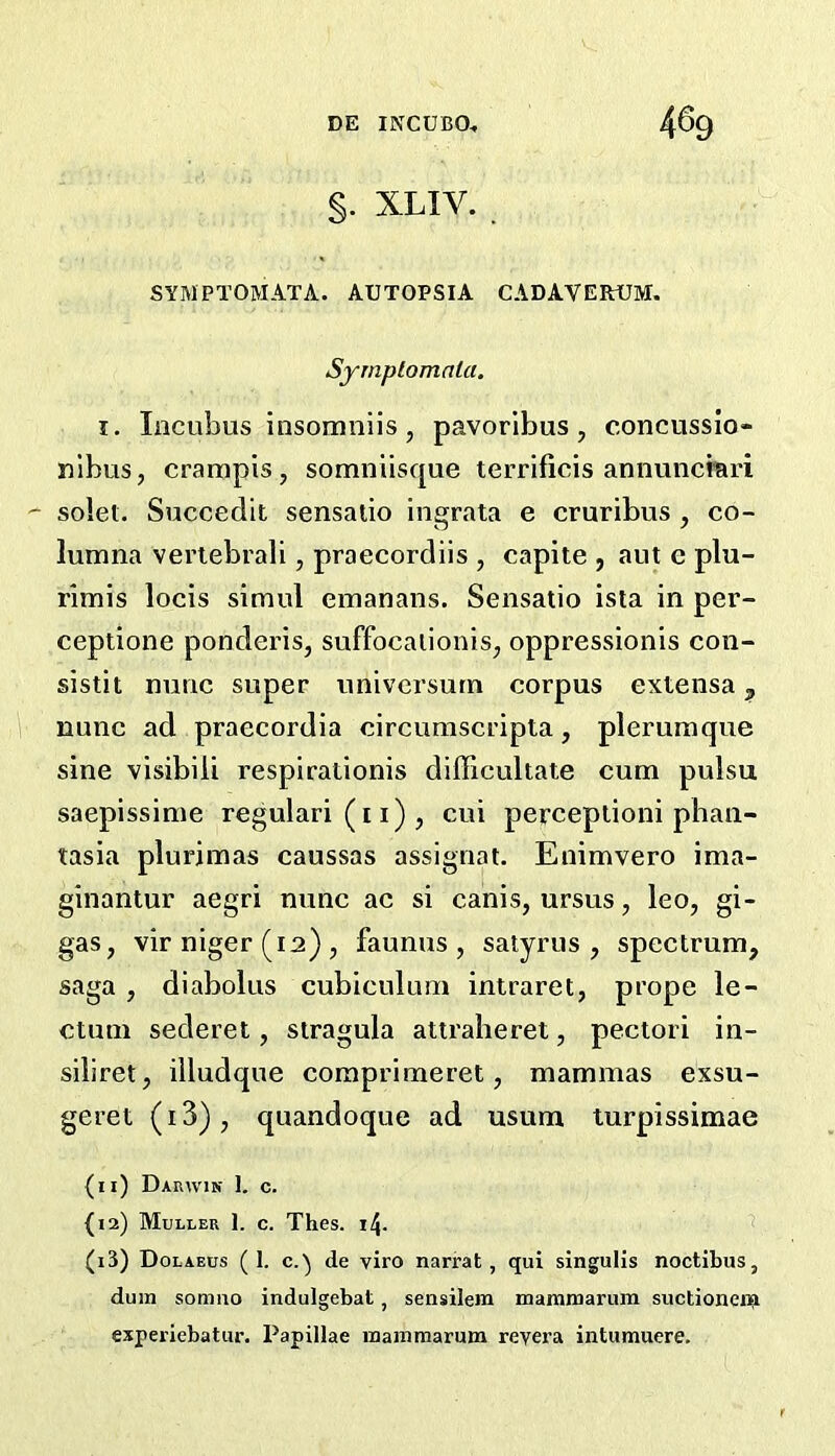 §. XLIV. SYMPTOMATA. AUTOPSIA CADAVERrUM. Syrnplomala. X. Incubus insomniis, pavoribus, concussio- ulbus, crampis, somniisque terrificis annuncrari ' sold. Succedit sensalio ingrata e cruribus , co- lumna vertebrali, praecordiis , capite , aut c plu- rimis locis simul emanans. Sensatio ista in per- ceptione ponderis, suffocaiionis^ oppressionis con- sistit nunc super univcrsurn corpus extensa, nunc ad praecordia circumscripta, pleruraque sine visibiii respirationis difficultate cum pulsu saepissime regular! (11) , cui perceptioni pbaii- tasia plurjmas caussas assignat. Enimvero ima- ginantur aegri nunc ac si canis, ursus, leo, gi- gas, vir niger (12) , faunus , satyrus , spectrum, saga , diabolus cubiculum intraret, prope le- ctum sederet, stragula attraheret, pectori in- siliret, illudque coraprimeret, mammas exsu- geret (i3), quandoque ad usum turpissimae (ii) Darwin I, c. {12) Muller 1. c. Thes. 14. (i3) Dolaeos (1. c.'^ de viro narrat, qui singulis noctibus, dura somno indulgebat, sensilera mammarura suctionein esperiebatur. Papillae mamraarum reyera intumuere.