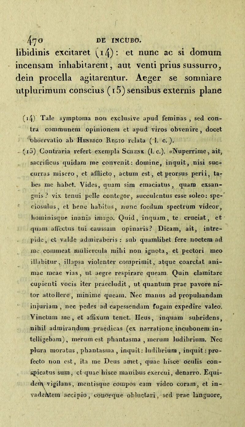 libidinis excitaret (14) • et nunc ac si domum incensam inhabitarent, aut venti prius sussurro, dein procella agilarentur. Aeger se somniare utplurimuin conscius (T 5)sensibus exiernis plane (i4) Tale symptoina non exclusive apud feminas , sed con- tra communeni opinioneni et apud viros obvenire , docet 'observalio ab Henrico Regio rclata ( 1. c. ), - Contraria vefert exeinpla Schehx (1. c.). (tNuperrime, ait, saci'ificus quidam me conyenit: doinine, inquit, nisi suc- eurras niisero , et afflicto, actum est, et prorsus perii, ta- bes me habct. Vides, quam sim einaciatus, quam exsan- gnis ? vix tenui ptdle contegor, succulentus esse soleo: spe- ciosulus, et bene habitus, nunc foedum spectrum videor, boinlnisque inanis imago. Quid, inquam, te crucial, et quam afi'ectus tui caussam opinaris? Dicam, ait, intre- pide, et valde admiraberis : sub quamlibet fere noctem ad me commeat muliercula mihi non ignota, et pectori meo illabitur, illapsa violenter coraprimit, atque coarctat ani~ mae meae rias, ut aegre respirare queam Quin clamitare cupicuti vocis iter praecludit, ut quantum prae pavore ni- tor attollere, minime queam. Nec manus ad propulsandam injuriam , nec pedes ad capessendam fugam expedire valeo. Vinctuin me, et affixum tenet. Ileus, inquam subridens, nihil admirandum pracdicas (ex narratione incubonem in- telligebam), merum est phantasma , merum ludibriura. Nec plura moratus , phantasma , inquit: ludibrium , inquit: pro- fecto non est, ita me Deus amet, quae hisce oculis con- spicatus sum, ct quae hisce maiiibus exercui, denarro. Equi- deiA vigilans, mentisque compos earn video corain, et in- vadehtem accipio, cmiorque obluctari, sed prae languore,