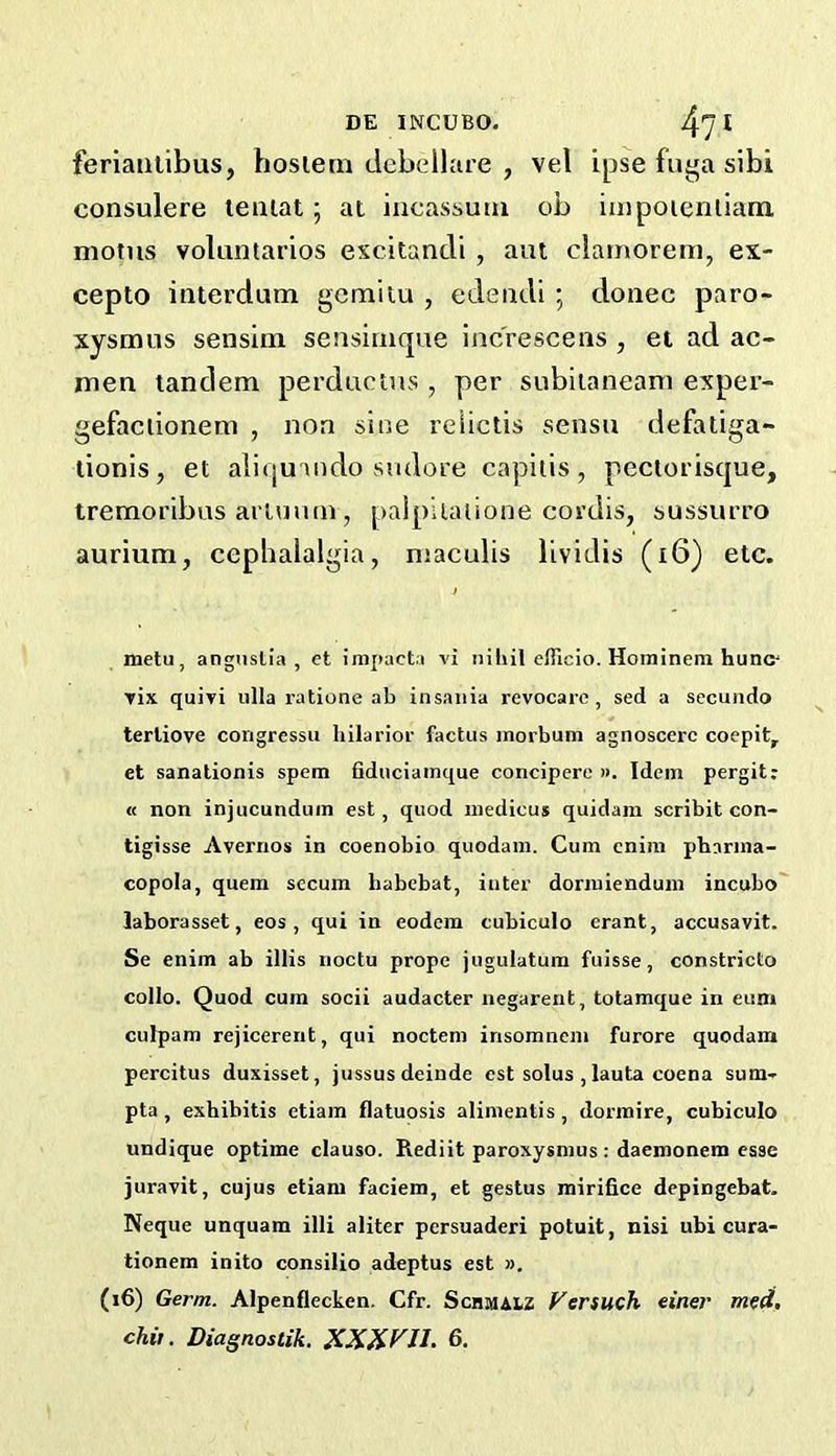 feriaiilibus, hosiern dcbelhire , vel ipse fuga sibi consulere teiiiat; ai iiicassuui ob iiiipoieniiam. niotiis volantarios excitancli , am clatnorem, ex- cepto interdum gcmitu , edeiidi ; donee paro- xysmus sensiin sensinique inc'rescens , et ad ac- men tandem perdactns , per subiianeani exper- gefaciionem , non sine relictis sensu defatiga- lionis, et aliquando sndore capitis, pectorisque, tremoribus artuuin , palpUalione cordis, sussurro aurium, cephalalgia, niaculis lividis (i6) etc. metu, angiisli'a , et impact.i vi niliil efficio. Hoininem hunc' yix quivi iilla ratione ab insaiiia revocare, sed a secuiido terliove congressu hilarior factus morbum agnoscerc coepit, et sanalionis spem fiduciainque concipere ». Idem pergit: « non injucundum est, quod iiiedicus quidam scribit con- tigisse Avernos in coenobio quodam. Cum cniin phanna- copola, quern secum habebat, iutei’ dormienduni incubo' laborasset, eos , qui in eodcra cubiculo erant, accusavit. Se enim ab illis noctu prope jugulatum fuisse, constricto collo. Quod cum socii audacter negarent, totamque in eum culpam rejicerent, qui nocteni insomneni furore quodam percitus duxisset, jussusdeinde est solus , lauta coena sum- pta, exhibitis etiam flatuosis alimentis, dormire, cubiculo undique optime clauso. Rediit paroxysmus: daemonein esse juravit, cujus etiam faciem, et gestus mirifice depingebat. Neque unquam illi aliter persuaderi potuit, nisi ubi cura- tionem inito consilio adeptus est ». (i6) Germ. Alpenflecken. Cfr. Schmaiz Versuch einer meA, chit. Diagnostik. XXXP'JL 6,