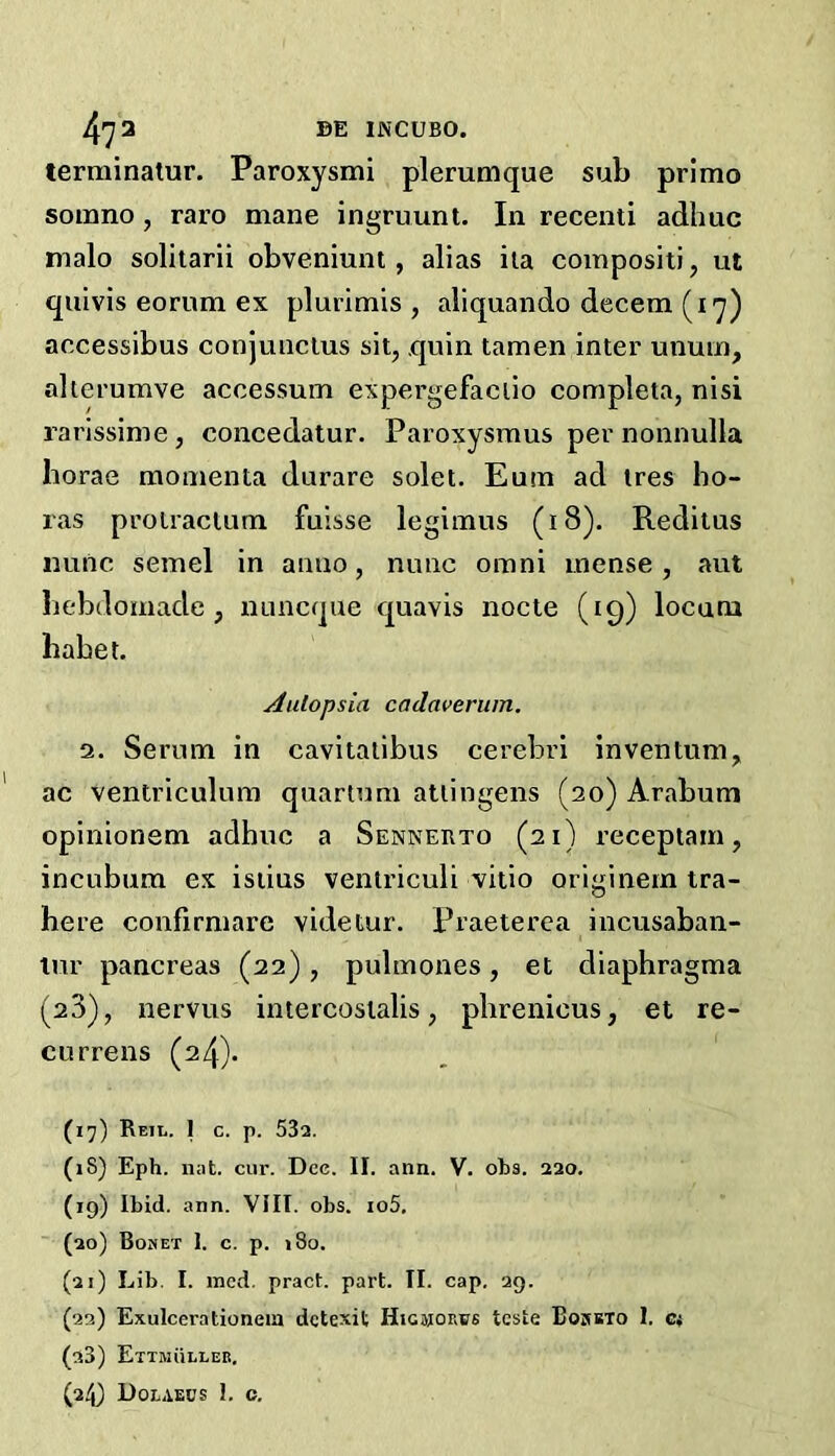 473 BE INCUBO. terrainatur. Paroxysmi plerumque sub primo soiimo , raro mane ingruunt. In recenti adhuc malo solitarii obveniunt, alias ila compositi, ut quivis eorum ex plurimis , aliquando decern (17) accessibus conjuiiclus sit, quin tamen inter unum, alterumve accessum expergefaclio completa, nisi rarissime, concedatur. Paroxysraus per nonnulla Iiorae momenta durare solet. Eum ad ires bo- ras prolraclum fuisse legimus (18). Reditus mttlc semel in anno, nunc omni inense, aut bebdomade , nuncque quavis node (19) locum habet. Aulopsia cadaveritm, 2. Serum in cavitatibus cerebri inventum, ac ventriculum quartum atlingens (20) Arabum opinionem adhuc a Sennerto (21) receptam, incubura ex isiius venlriculi vitio originern tra- here confirmare videtur. Praeterea incusaban- tur pancreas (22), pulmones, et diaphragma (20), nervus intercoslalis, pbrenicus, et re- currens (24). (17) Reji,. 1 C. p. 532. (18) Eph. nat. cur. Dec. II. ann. V. oba. 220. (19) Ibid. ann. VIII. obs. io5. (20) Bomet I. c. p. »8o. (21) Lib. I. ined. pract. part. TI. cap. 29. (22) Exulcerationeia detexit Higjjorus teste Bosbto 1. c,- (23) Ettmulleb.