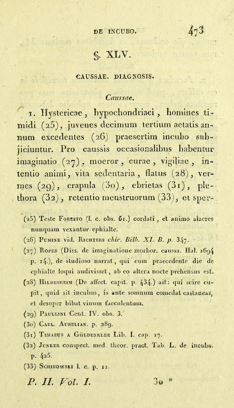 §. XLV. CAUSSAE. diagnosis. Caiissae. ^ I. Hyslericae , liypochondriaci , homines ti- midi (25), juvenes dccimum tei'lium aetatis an- num excedenies (26) praesertim incuho sub- jiciuntur. Pro caussis occasionalibus habentur imagiiiatio (2^) , moeror , curae , vigiliae , in- leniio animi, vita sedciitaria , flatus (28), ver- mes (29), crapula (do), ebrietas (3i), ple- thora (32), retentio menstruorum (33), et sper- (aS) Teste Foresto (I. c. obs. fii.) cordati , et animo alacres nunquam vexantur ephialte. (26) PcjiiNE vid. Richters c/uV. Bilh. XI. B. p. 347. (27) Roper (Diss. de imaginalione morbor. caussa. Hal. i6g4 p. 14-)) studioso nari'at, qui cum praecedente die dc cpliialte loqui audivissct, ab eo altera nocte prehcnsus csl. (28) Hildesheim (De affect, capit. p. 434-) tR'i scire cu- pit, quid sit incubus, is ante somnuin coinedat castaneas, ct desupcr bibat vinum facculcntum. (29) Paullini Cent. IV. obs. 3. (30) Gael. Acrelian. p. 289, (31) Tuiaecs a GiiLDEKKLEE Lib. I. cap. 17. (3a) Junker conspect. ined. tlicor. pracl. Tab. L. de incuba, p. 4^5.