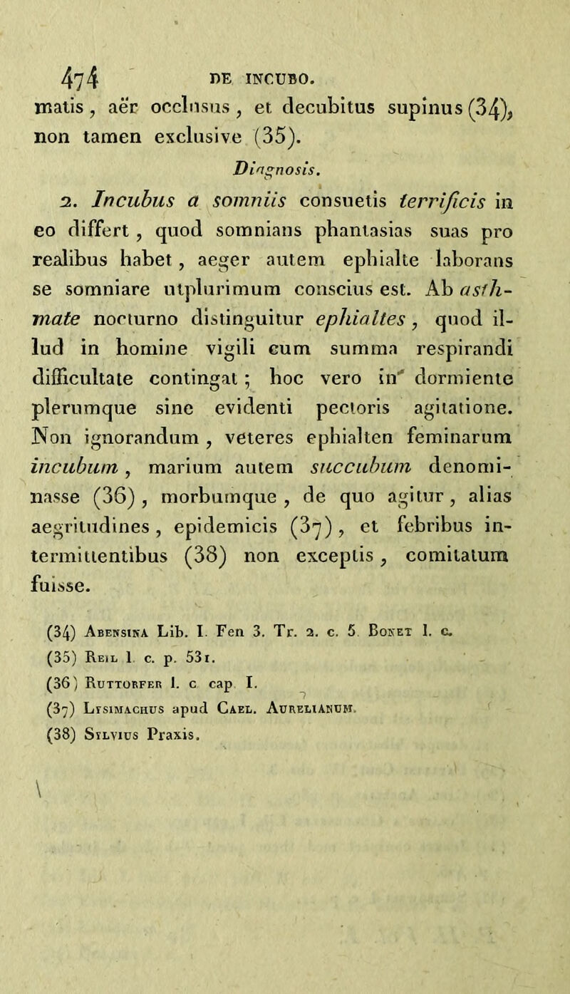 matis, aer occlnsus, et decubitus supinus (34)> non tamen exclusive (35). Diagnosis. 2. Incubus a somniis consueiis terrificis in eo differt, quod somnians phaniasias suas pro realibus habet, aeger autem epbialte laboraus se somniare utplurimum coiiscius est. Ab asfh- mate noeturno dlstinguitur ephialtes , quod il- lud in homine vigili cum summa respirandi difficultate contingal; hoc vero in’* dorniienie plerumque sine evident! pectoris agiiatione. Non ignorandum , veteres ephialten feminarum incubiim, marium autem succubum denomi- nasse (36), morbumque , de quo agltur, alias aegritudines , epidemicis (37), et febribus in- termitientibus (38) non exceplis, comitatura fuisse. (34) Abehsika Lib. I. Fen 3. Tr. 2. c, 5 Boket 1. c, (35) Reil 1 c. p. 531. (36) Ruttorfeb 1. c cap I. (37) Ltsimachus apud Gael. AuREttANnH. (38) SiLvics Praxis.