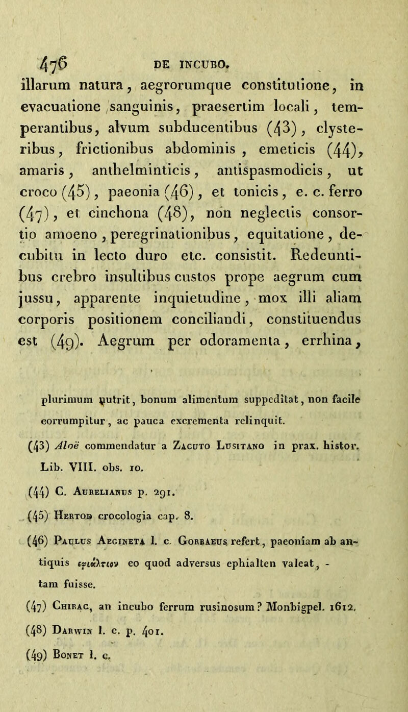 illarum natura, aegrorumque constituilone, in evacuaiione sanguinis, praeseriim locali, tem- peraniibus, alvum subclucentibus (43), clyste- ribus, frictionibus abdominis, emeiicis (44)? amaris, anlbelminticis, antispasmodicis, ut croco (45), paeonia (46), et tonicis, e. c. ferro (47), et cinchona (46), non negleclis consor- tio anioeno , peregrinalionibus, equitaiione , de- cubitu in lecto duro etc. consistit. Redeunti- bus crebro insullibus custos prope aegrnm cum jussu, apparente inquietudine, mox illi aliam corporis posilionem conciliandi, consliiuendus est (49)* Aegruin per odoramenta, errhina, plurimum ^utrit, bonum alimentum suppcdilat, non facile corrumpitur, ac pauca excrementa relinquit. (43) Aloe commeridatur a Zacuto Lusitano in prax. histor. Lib. VIII. obs. 10. (44) C. Aubeliahbs p. 291. , (45) Hertod crocologia cap, 8. (46) Padlus Aegiseta I. c. Gorbaeux refert, paeoniam ab an- tiquis cs(K>7(«y eo quod adversus ephialten valeat, - tarn fuisse. (47) Chirac, an incubo ferrum rusinosum ? Monbigpel. 1612, (48) Darwin 1. c. p. 401.