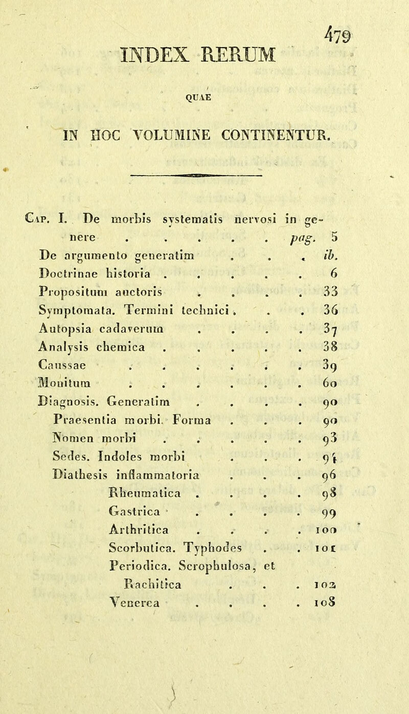 INDEX RERUM QUAE IN HOC YOLUMINE CONTINENTUR. IP. I. De morbi’s syslematls neivosi in ge- nere . ... pag. 5 De argumento generatim • . ib. Doctiinae historia . 6 Piojjosituni anctoris . yi Symptoraata. Termini lecbnici. . 36 Autopsia cacIaveriuQ . 37 Analysis chemica . 38 Caussae .... . 39 Moniluni .... . 60 Diagnosis. Generalim . 90 Praesentia morbi. Forma . 90 Nomen morbi . 93 Series. Indoles morbi . 9i Diathesis inflammatoria . 96 Rbeumatica . 98 Gastrica . 99 Arthritica . 10(1 Scorbutica. Typhodes Periodica. Scrophulosa, et . lot Ptachitica . . 1 oz Venerea . I oS