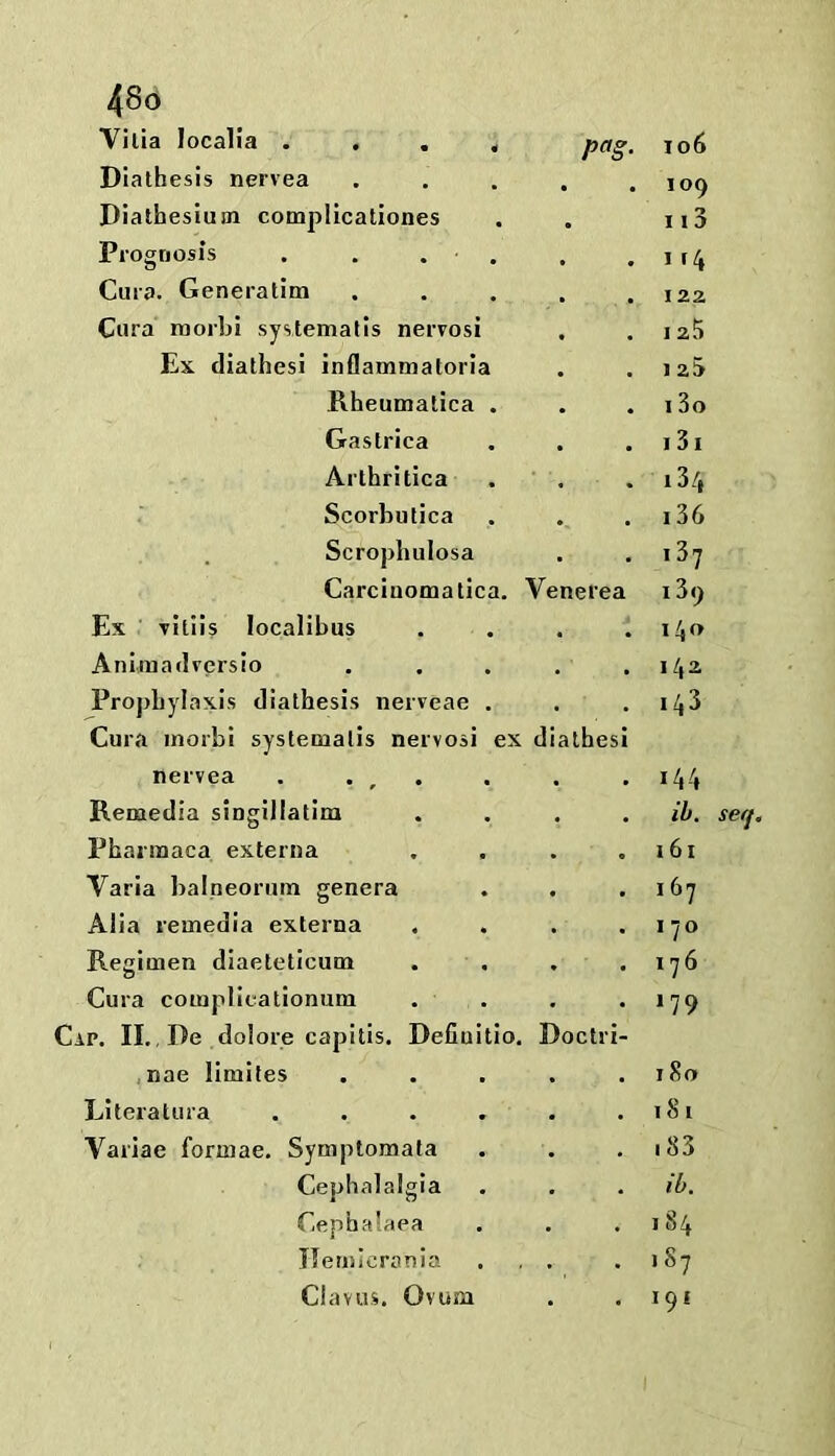 Vilia localia . . . , pa§. io6 Diathesis nervea 109 Diathesium complicationes • 113 Prognosis . . . . 1 Cura. Generatim 122 Cura morbi systemalis nervosi I 23 Ex diathesi inflammatorla 1 2S Rheumalica . 13o Gastrica 13i Arthritica 13/( Scorbutica 136 Scropbulosa i3? Carciuomatica. Ven erea 139 Ex Tiliis localibus 140 Aniinadversio 14^ Prophylaxis diathesis nerveae . 143 Cura morbi systematis nervosi ex dia thesi nervea . . , . 144 Remedia singillatim ih. seq. Pharmaca externa I 61 Varia balneoruin genera I 67 Alia remedIa externa 170 Regimen diaeteticum 176 Cura complicationum 179 Cap. II,, De dolore capitis. Defiuitio. Doctri- ,nae limites 180 Literatura ...» 181 Variae formae. Symptomata 183 Cephalalgia ib. Cephalaea 1S4 Ilemicrania 187 Cl a V us. Ovum 191