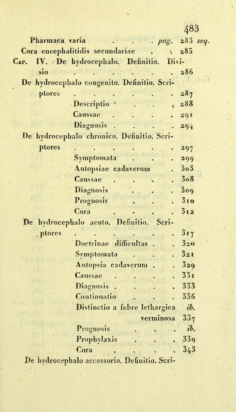 Pharmaca varia petg. 283 Cura encephalitidis secundariae \ 285 Cap. IV. - De hydrocephalo. Definilio. Di ii- sio ..... De hydrocephalo congenilo. Definitio. Scri- 286 ptores . . . . . • 287 Descriplio * 288 Caiissae . 291 Diagaosis . De hydrocephalo chronico. Definitio. Scrl- 29-j, ptores . 297 Symptoraata - 299 Autopsiae cadaverum . 3o3 Caiissae • 3o8 Diagnosis • 309 Prosnosis * 3io Cura De hydrocephalo acuto. Definitio. Scri- 3i2 ptores , . . . . . 3i7 Doctrinae dlfficultas . • 320 .Svmptomata , 321 Antopsia cadaverum . - 329 Caiissae • 33i Diagnosis . * 335 Conlinuatio 33<> Distinctio a fehre lethargica Ih. verminosa 337 Prognosis . ib. Prophylaxis • 33q Cura • 343 Pe hydrocephalo accessorio. Definltlo. Seri-