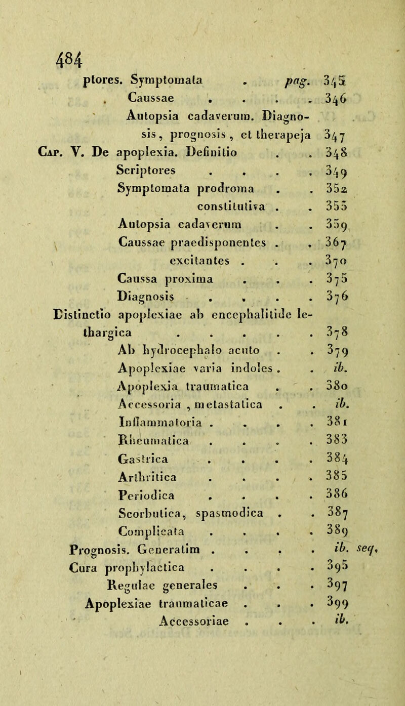 plores. Symplomata , pag. 3/, 5 , Caussae .... 3^6 Autopsla cadaveium. Diagno- sis, prognosis, et therapeja 34y Cap, V. De apoplexia. Defluilio . .348 Scriptores . . . .349 Symptoinata prodroma . . 352 conslilutiva . . 355 Aulopsia cadaTeriim . .359 Caussae praedisponentes . , 36y 1 excitantes . . . 3yo Caussa proxlma . . , 3y5 Diag nosis .... 3y6 Distinctlo apoplexiae ab encephalitide le- tbargica . . . . .378 AIj hydrocephalo acnto . .379 Apoplexiae yaria indoles . . ib. Apoplexia trauinatica . , 38o Accessoria , metastalica . . ih. Inilaimnaforia . . . . 38i Rijeuaialica . . , . 383 Gastiica .... 384 Arlhritica . . . .385 Periodica .... 386 Scorhulica, spasmodica . . 38y Complica ta . . . . 389 Prognosis, Generatim .... ib. V Cura prophylaclica .... 396 Regiiiae generales . . • 397 Apoplexiae traiimaticae . . . 399 Accessorlae . . • ib.