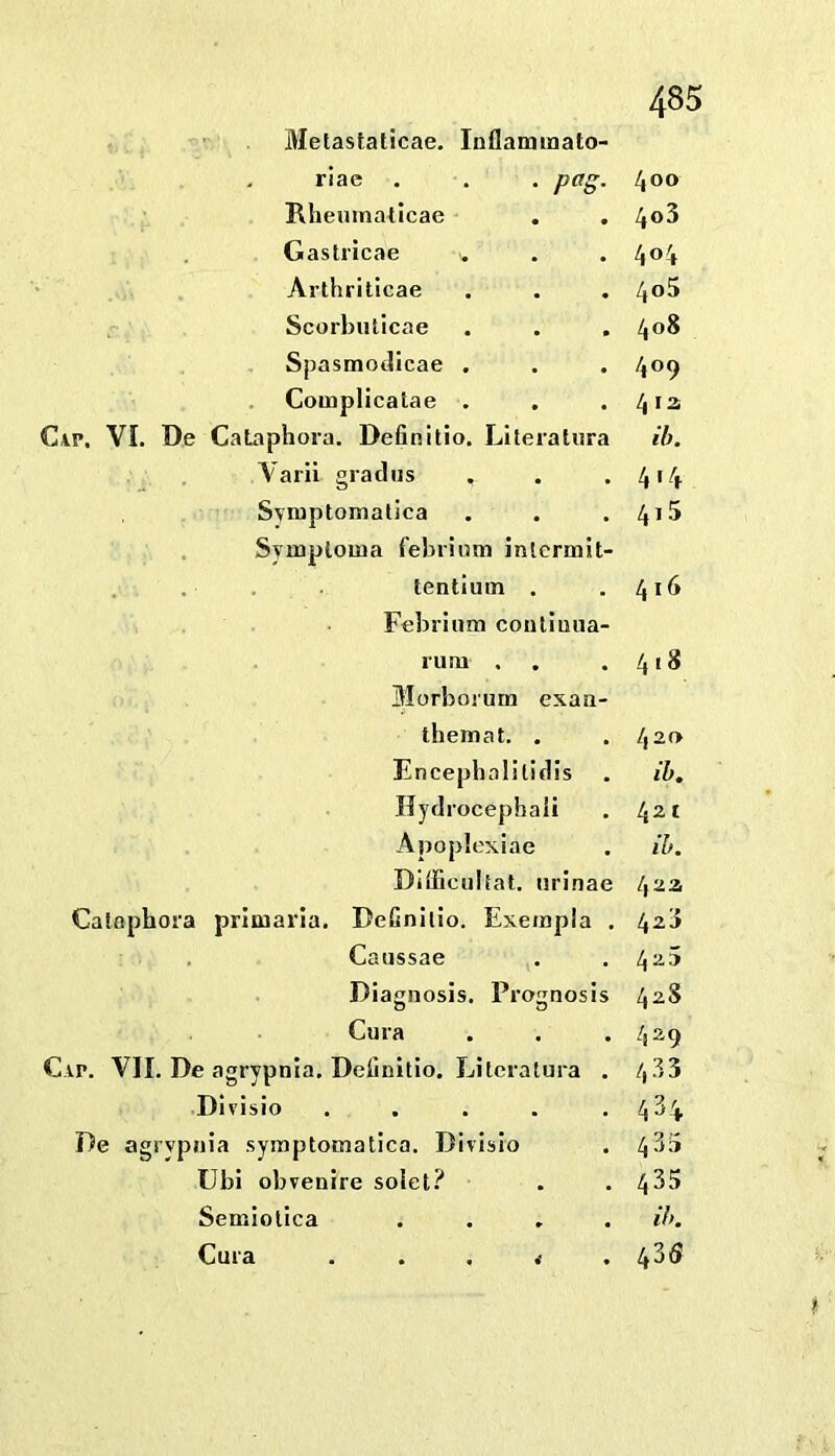 Bletastaticae. Inllammato- riae , . . pag. Rheuinaticae Gastricae ^ Arthriticae Scorbuticae Spasmotlicae . Complicatae . CiP, VI. De CaLaphora. Definitio, Liteiatura Varii gradiis Svraptomalica Symplouia febriimi inlermit- . . tentiuin . Febrinm contluiia- luru . Morbonim exan- themat. , Encepbalilidis Hydrocephali Apoplexiae Diliiciiltat. nrinae Calophora prliuaria. DeCnilio. Exeinpla , Caiissae Diaiiosis. Proiinosis Cura Cap. VII. De agrypnia. Definitio. Lilcralura . Divisio ..... De agrypnia symptomatica. Divisio Ubi obvenire solet? Semiolica . . , . Cura . . . < . 400 403 404 405 408 409 412 ib. 414 415 416 418 420 ih. 421 ih. 42a 425 42S 429 4.33 434 43.4 435 Uk 435