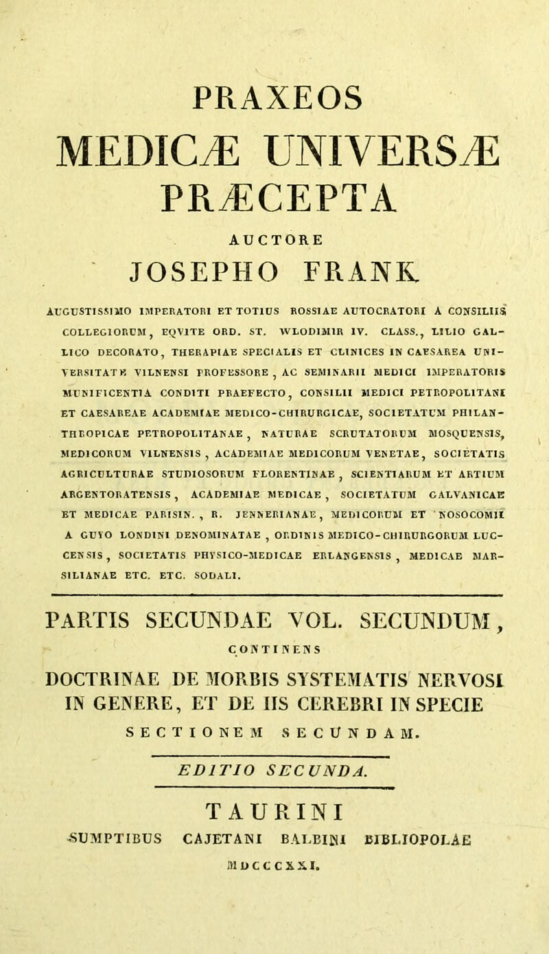 PRAXEOS MEDICO UNIVERSE PRTiCEPTA AUCTORE JOSEPHO FRANK. AUGUST1SSIMO IMPERATOR1 ET TOT1US ROSS1AE AUTOCRATORI A CONSILIIS C0LLEG10RUM, EQV1TE ORD. ST. WLOD1M1R IV. CLASS., LILIO GAL- LICO DECORATO, THERAPIAE SPECIALIS ET CLINICES IN CAESAREA UWI- VERSITATK V1LNENSI TROFESSORE , AC SEMINAR 11 MEDICI 1MPERATORIS MUNIFICENT!A COND1TI PRAEFECTO, CONSIL1I llEDICI PETROPOL1TANI ET CAESAREAE ACADEMIAE MEDICO-CHIRURCICAE, SOC1ETATUM PH1LAN- THROP1CAE PETROPOLITANAE , NATURAE SCRUTATORUM MOSQUENS1S, MED1CORUM Y1LNENS1S , ACADEMIAE MED1CORUM VENETAE, SOC1ETATIS AGRICULTURAE STUDIOSORUM FLORENTINAE , SCIENTIARUM ET ARTIUM ARGENTORATENSIS , ACADEMIAE MEDICAE , SOCIETATUM CALVANICAE ET MEDICAE PARISIN. , R. JENNERIANAE, MEDlCORUM ET NOSOCOM1I A GUYO LOND1NI DENOM1NATAE , ORD1N1S MEDICO-CH1RURGORUM LUC- CENSIS, SOCIETATIS PHYSICO-MEDICAE ERLANGENS1S , MEDICAE MAR- S1L1ANAE ETC. ETC. SODALI. PARTIS SECUNDAE YOL. SECUNDUM, CONTINENS DOCTRINAL DE MORRIS SYSTEM AXIS NERVOSI IN GENERE, ET DE IIS CEREBRI IN SPECIE SECTIONEM SECCNDAI. EDI TIO SECUNDA. TAURINI -SUMPTIBUS CAJETANI BAEBIjJU BIBLIOPOLAE