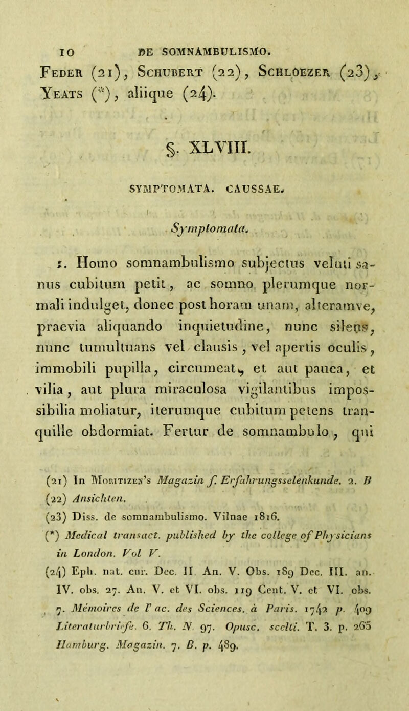 Feder (21), Schubert (22), Schloezer (28)^ Yeats ('•), aliique (24). §. xlviii. SYMPTOMATA. CAUSS.4E, Symplomala. Homo somnambnlismo subjectus veluii sa- mis cubitum petit, ac somno plerumque nor- ma] i indulge t, donee posthoram imam, alteramve, praevia aliquando inquietudine, nunc sileps, nunc tumultuans vel clausis , vel apertis oculis, immobili pupilla, circumeat*, et aut pauca, et vilia , aut plura miraculosa vigilantipus impos- sibilia moliatur, ilerumque cubitum petens tran- quille obdox'miat. Fertur de somnatnbolo , qni (21) In Moritizeh’s Magazin f. Erfalirungssclenkunde. 2. B (22) Ansichlen. (23) Diss. de somnambulismo. Vilnae 1816. (*) Medical transact, published by the college of Physicians in London. Vol V. (2/)) Epli. nat. cur. Dec. II An. V. Obs. 189 Dec. III. an. IV. obs. a7. An. V. et VI. obs. 119 Cent. V. ct VI. obs. 7. Memoires dc l' ac. des Sciences, a Paris. 17/(2 p. 409 Literalurbriefe. G. Th. N 97. Opusc. scclti. T. 3. p. 263 Hamburg. Magazin. 7. B. p. 489.