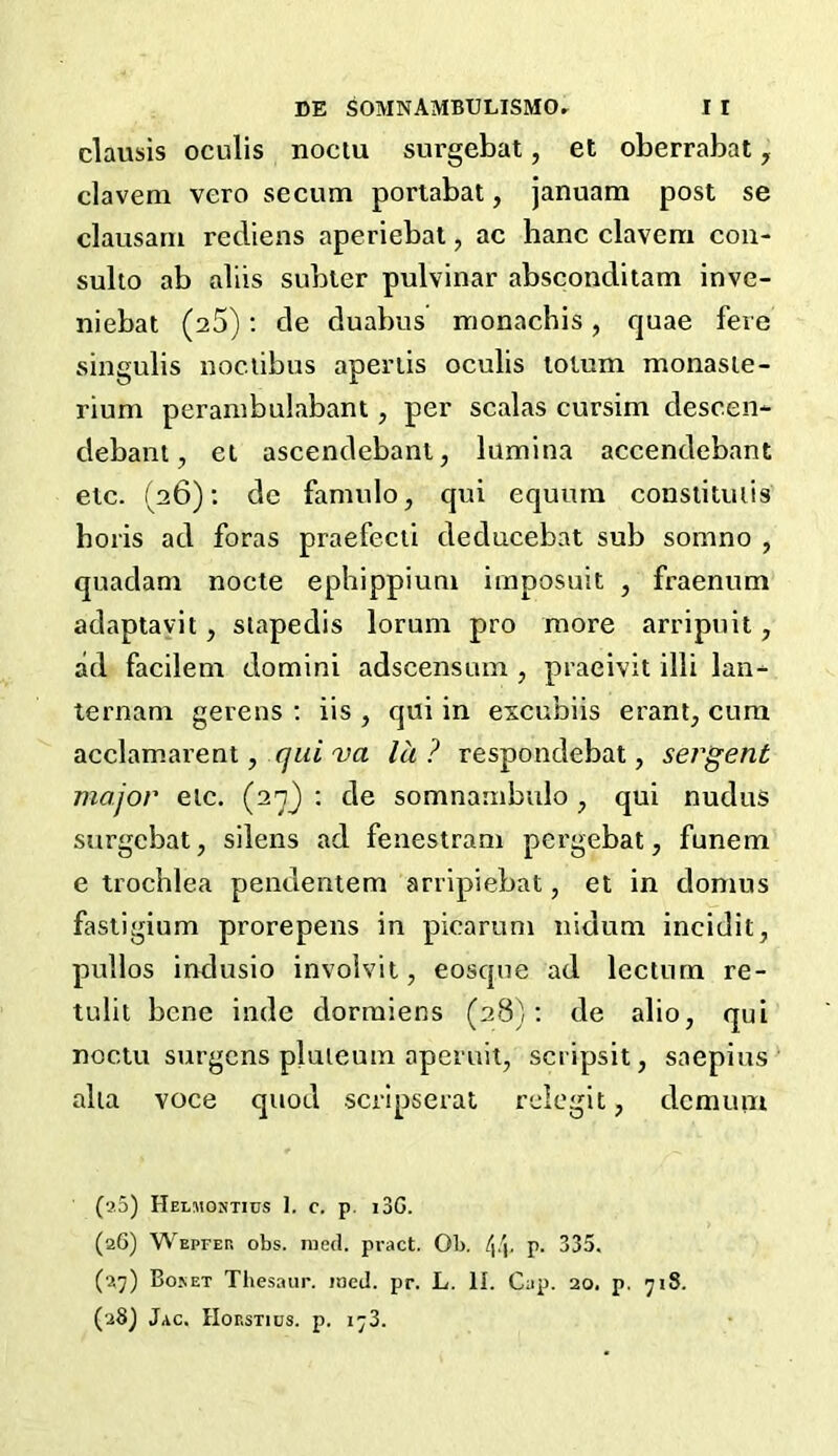 clausis oculis noctu surgebat, et oberrabat , clavem vero secum portabat, januam post se clausarn rediens aperiebat, ac hanc clavcm con- sulto ab aliis subter pulvinar absconditam inve- niebat (25): de duabus monachis, quae fere singulis noc.tibus aperiis oculis tolum monaste- rium perambulabant, per scalas cursim clescen- debant, et ascendebanl, lumina accendebant etc. (26): de fannilo, qui equurn constituiis horis ad foras praefecti deducebat sub somno , quadam nocte ephippium imposuit , fraenum adaptavit, stapedis lorum pro more arripuit, ad facilem domini adscensum , praeivit illi lan- ternam gerens : iis , qui in excubiis erant, cum acclamarent, qui va lit ? respondebat, sergent major etc. (27} : de somnambulo , qui nudus surgebat, silens ad fenestrani pergebat, funem e trochlea penuentem arripiebat, et in clomus fastigium prorepens in picarum nidum incidit, pullos indusio involvit, eosque ad lectnrn re- tulit bene inde dormiens (28): de alio, qui noctu surgens pluteum aperuit, scripsit, saepius alia voce quod scripserat relegit, dcmuin (a5) Helmontius 1. c. p. i3G. (26) Wepfer obs. med. pract. Ob. p. 335. (27) Boket Thesaur. med. pr. L. II. Cap. 20, p. 718. (28) Jac. Horstics. p. 173.