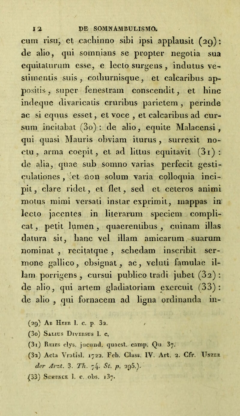 cum risu, et cachinno sibi ipsi applausit (29): de alio, qui somnians se propter negotia sua equitaturum esse, e leclo surge ns , indutus ve- stirnenlis suis , coiliurnisque, et calcaribus ap- posiiis, super fenestram conscendit, et hinc indeque divaricalis cruribus parietem, perinde ac si equus esset, el voce , et calcaribus ad cur- sum incitabat (3o) : de alio, equite Malacensi , qui quasi Mauris obviam iturus, surrexit no- ctu , arma coepit, et ad liltus equitavit (3i) : de alia, quae sub somno varias perfecit gesti- culationes, et ilon solum varia colloquia inci- pit, clare ridet, et (let, sed et ceteros animi motus mimi versati instar exprimil, mappas in lecto jaccntes in literarum speciem compli- cat, petit lumen, quaerentibus , cuinam illas datura sit, banc vel illam amicarum suarum nominal , recitatque , schedam inscribit ser- mone gallico, obsignat, ac, veluli famulac il- lam porrigens , cursui publico tradi jubet (32) : de alio, qui ariem gladiatoriam exercuit (33): de alio , qui fornacem ad ligna ordinanda in- (29) Ab Heer 1. c. p 3a. / (30) Sauus Diversds 1. c. (31) Reies elys. jiicund. quacst.. camp. Qu 37. (32) Acta Vratisl. 1722. Feb. Class. IV- Art. 2. Cfr. Unzek der Arst. 3. Tli. 74. St. p. 2f)5.). £33) Schbkck. 1. c, obs. 137.