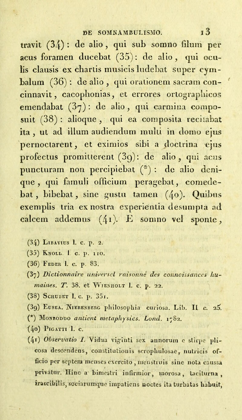 travit (34) : tie alio , qui sub somno filum per acus foramen ducebat (35): de alio, qui ocu- lis clausis ex chartis musicis ludebat super cym- balum (36): de alio , qui orationem sacram con- cinnavit, cacophonias, et errores ortograpbicos emendabat (3^) : de alio, qui carmina compo- suit (38): alioque , qui ea coniposila reeiiabat ita , ut ad ilium audiendum mulii in doino ejus pernoctarent, et eximios sibi a doclrina ejus profectus promiuerent (3g): de alio, qui acus punciuram non percipiebat (') : de alio deni- que , qui famuli officium peragebat, comedc- bat, bibebat, sine gustu tamen (4o). Quibus exemplis tria ex nostra experienlia desumpta ad calcem addemus (40- ^ somno vel sponie, (34) Libavius 1. c. p. 2. (35) Knoll 1 c. p. no. (36) Feder 1. c. p. 83. (3^) Dictionnaire universcl raisonne dcs connoissanccs hu- maines. T. 38. et Wieniiolt 1. c. p. 22. (38) Schdbet I. c. p. 351. (39) Eusea. Niefesberg pliilosophia cuiiosa. Lib. II c. 25) (*) Monboddo antient metaphysics. Loud. 1782. (40) Pigatti 1. c. (40 Observatio 1. Vidua viginti sex annorum c stirpc pli- cosa descendcns, constitution is scrophulosac, nuti icis of- ficio per septern menses excrcito , menstrnis sine nota caussa privatnr. Ilinc a bimestri infinnior, inbrosa, taciturna , irascibiiis, sociarumque impatiens noctes ita turbatas habuit,