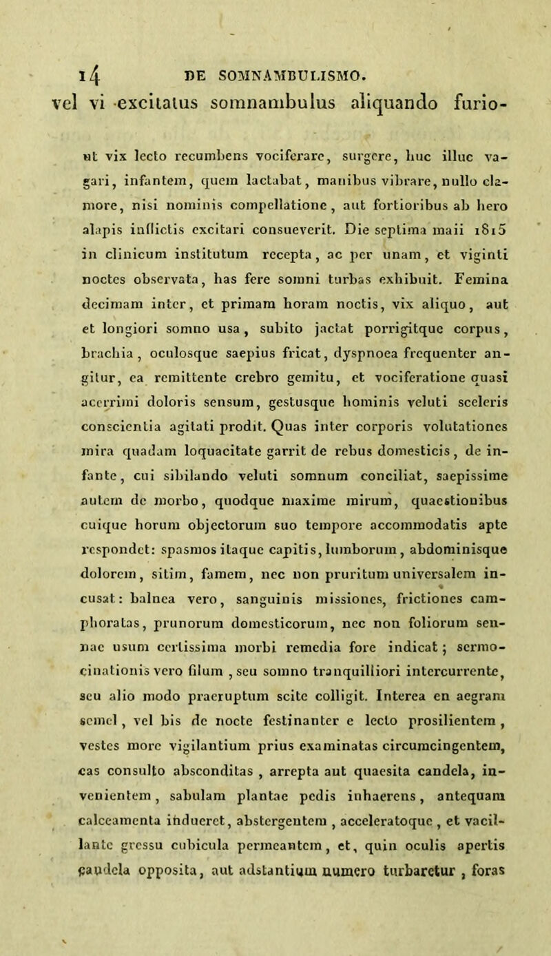 el vi excitalus somnambulus aliquando furio- ut vix lecto recumbens vociferarc, surgcre, hue illuc va- gari, infantem, quern lactabat, manibus vibrare, nullo cla- more, nisi nominis compcllationc , aut fortioribus ab Iiero alapis indictis excitari consueverit. Die septima maii i8i5 in clinicum institutum rccepta, ac per unam, et viginti noctcs observata, has fere soinni turbas exhibuit. Femina decimam inter, et primam horam noctis, vix aliquo, aut et longiori somno usa , subito jactat porrigitque corpus, brachia, oculosque saepius fricat, dyspnoea frequenter an- gilur, ea remittente crebro gemitu, et vociferatione quasi acerriini doloris sensum, gestusque hominis yeluti sccleris conscienlia agitati prodit. Quas inter corporis volutationcs mira quadam loquacitate garrit de rebus domesticis, de in- fante, cui sibilando veluti somnum conciliat, saepissime autern de morbo, quodque niaxime rairum, quacstionibus cuique horum objectoruin suo tempore accommodatis apte respondet: spasmos ilaquc capitis, lumborum, abdominisque dolorem, sitim, famem, nec non pruritum universalem in- « cusat.: balnea vero, sanguinis missiones, frictiones cam- phoratas, prunorum domesticorum, nec non foliorum sen- nac usuni ccrlissima morbi remedia fore indicat; sermo- cinationis vero filum , seu somno tranquilliori intcrcurrcnte, scu alio modo praeruptum scite colligit. Interea en aegram scincl, vel bis de nocte festinanter e lecto prosilientem , vestes more vigilantium prius examinatas circumcingcnteui, cas consulto absconditas , arrepta aut quaesita candela, in- venientem, sabulam plantae pedis inhaerens, antequam calceamenta ihduerct, abstergeutem , acceleratoque , et vacil- lantc gt'essu cubicula permeantem , et, quin oculis apertis paudcla opposita, nut adstantium uumero tiubarctur , foras