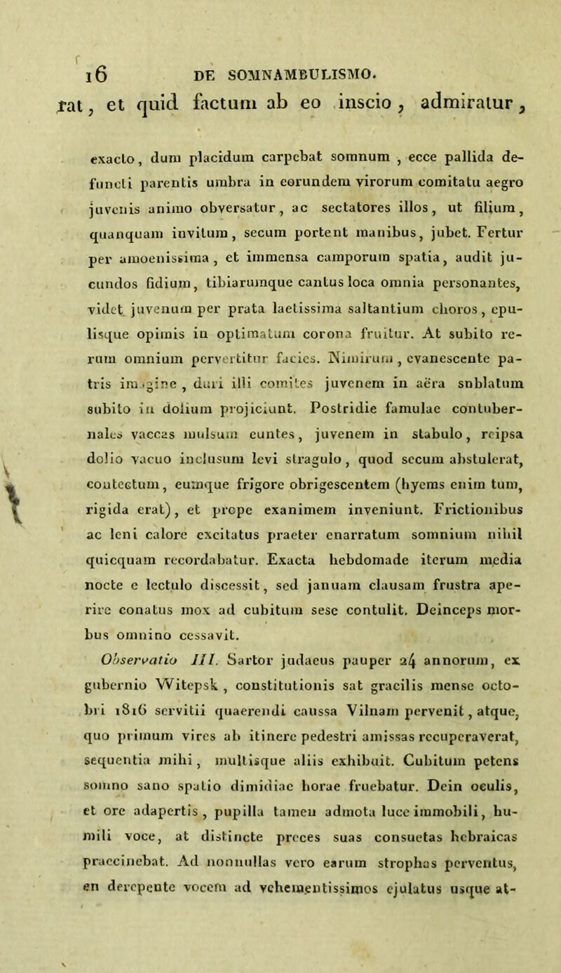 rat, et quid factunx ab eo iuscio , admiralur, exacLo, dum placiduxn carpcbat somnum , ecce pallida de- funeli parentis umbra in eorundem virorum comitatu aegro juvcnis animo obversatur , ac sectatores illos , ut (ilium , quanquam invitum , secum portent inanibus, jubet. Fertur per amoexxissiraa, et immensa camporutn spatia, audit ju- cundos (idium, tibiarumque canlus loca omnia personantes, videt juvenum per prata laetissima saltantium choros, cpu- lisque opimis in optimatum corona fruitur. At subito re- rum omnium pervertitnr facies. Niiuiruiu , cvanescente pa- tris iru .gine , duxi illi comites juvenem in aera snblatmn subito in dolium projiciunt. Postridie famulae contuber- nales vaccas mulsuin cuntes, juvenem in stubulo, rripsa dolio vacuo inclusum levi stragulo, quod secum ahstulcrat, coutectunx, euaxque frigore obrigescentem (hyenas cnirn turn, rigida erat) , et prcpe exanimem inveniunt. Frictionibus ac leni calore cxcitatus praeter cnarratunx soixxnium niliil quicquam recoi’dabatur. Exacta lxebdonxade iteruxxx nxcdia nocte c lectulo discessit, scd januam clausanx frustra ape- rirc conatus mox atl cubitum sese contulit. Dcinceps nxor- bus omnino cessavit. Observatiu HI. Sartor judaeus pauper 24 annorunx, ex gubernio Witepsk , constitution^ sat gracilis nxense octo- bri 1816 servitii quaerendi caxissa Vilnam pervenit, atque, quo primum vires ab itincre pedestri amissas rccupcraverat, sequentia jnilxi, multisque aliis exhibu.it. Cubitum petens somno sano spatio dimidiac liorae fruebatur. Dcin oeulis, et ore adapertis , pupilla tameu adinota luce immobili, hu- mili voce, at distincte preces suas consuetas hcbraicas praccinebat. Ail nonnullas vci'o earum strophas perventus, *n dercpente vocern ad vchemgntissimos ejulutus usijue at-