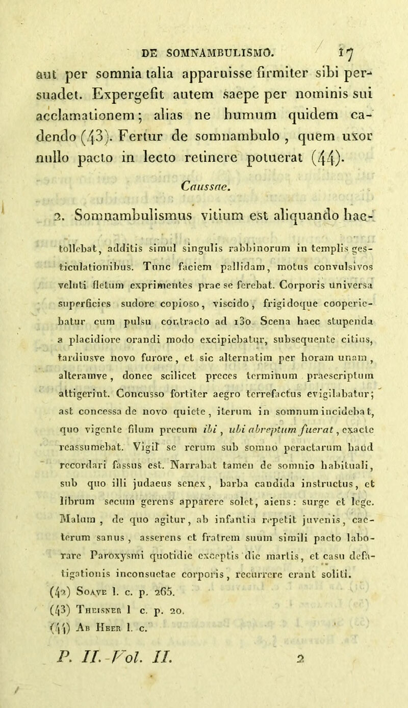 aut per somnia talia apparuisse firmiter sibi per- suaclet. Expergefit autem saepe per nominis sui acclamationem; alias ne humum quidem ca- dendo (43). Fertur de somnambulo , quern uxor nullo pacio in lecto retinere potuerat (44)- Caussne. 3. Somnambulismus vilium est aliquando bae- tollebat, additis simul singulis rabbi norum in templis ges- ticulationibus. Tunc faciem pallidam, motus convulsivos vcluti fleluin exprimentes prae sc fcrebat. Corporis Universa superficies sudore copioso, viscido, frigidoque coopcric- batur cum pulsu cor.tracto ad i3o Scena haec stupenda a placidiore orandi modo excipiebalur, subsequent^ eitius, tardiusve novo furore, cl sic alternatim per horam ur.ani, alteramve, donee scilicet preces terrainum praescripltnn attigerint. Concusso fortitcr aegro tcrrefactus evigilabatur; ast concessa de novo quicte , iteruvn in somnumincidebat, quo vigente filum precum il/i , ubi abreptum fuerat , exacts rcassumebat. Vigil se reruns sub somno peractarum baud rccordari fassus est. Narrabat tamen de somnio habituali, sub quo illi judaeus sen,ex , barba Candida instructus, ct librum secum gerens apparerc solet, aiens: surge et lege. Malum, de quo agitur, ab infanlia repetit juvenis, cac- terum sanus , asserens ct fratrem suum simili pacto labo- rarc Paroxysmi quotidie cxceptis die marlis, et casu defft- tigationis inconsuetac corporis, rccurrcre crant soliti. (4u) So\ve 1. c. p. 265. (43) Theisner 1 c. p. 20. (44) Ab Hber 1. c. 3 P. II.-Fol. II.