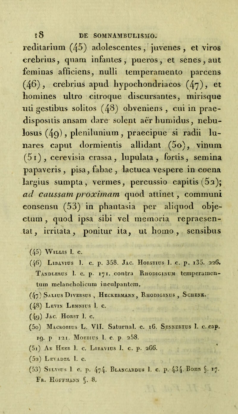 reditarium (45) adolescentes, juvenes, et viros crebrius, qnam infantes, pueros, et senes, aut feminas afficiens, nulli temperamento parcens (46), crebrius apud hypochondriacos (47) > et homines ultro citroque discursantes, mirisque mi gestibus solitos (48) obveniens , cui in prae- disposuis ansam dare solent aer bumidus, nebu- losus (49), plenilunium, praecipue si radii lu- nares caput dormientis allidant (5o), vinunr (51) , cerevisia crassa, lupuiata , forlis, semina papaveris , pisa, fabae , lactuca vespere in coena largius sumpta, vermes, percussio capitis (5a); acl caussarn proximam quod attinet, communi consensu (53) in phantasia per aliquod obje- ctum , quod ipsa sibi vel memoria repraesen- tat, irritata, ponitur ita, ut homo, sensibus (45) W1LL1S I. C. (46) Libavics 1. c. p. 358. Jac. Horstius 1. c. p. i35. 226. Takdlerus 1. c. p. 171. contra Rhodiginum tcmpcraincn- tum roelancholicum inculpantem. (47; SaLIUS DlVERSUS , HeCKERMAN'N, RhODIGINUS , ScHEKK. (43) Levin Lemnius 1. c. (4y) Jac. Horst 1. c. (50) Macrobius L. VII. Saturnal. c. 16. S.ennertus 1. c. cap. 19. p 121. Moeeifs 1. c. p 2.58. (51) Ab Heer 1. c. Libavius I. c. p. 2G6. (52) Levadel 1. c. (53) Sylvies 1 o. p. 474- Blancardijs 1. c. p. 434-Bohn §. 17.