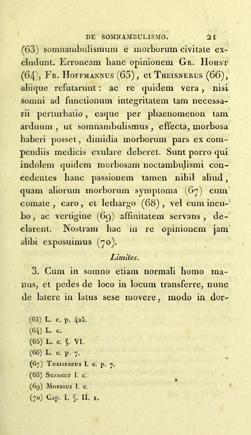 (63) somnambulismum e morboruni civitale ex- cludant. Erroneam lianc opinionem Gr. Hohst (64) , Fr. Hoffmannus (65), et Theisnerus (66), aliique refutarunt: ac re quidem vera, nisi somni ad funciionum integritatem tam necessa- rii periurbalio, eaque per phaenomenon tam arduuni, ut somnambulismus , effecta, morbosa haberi posset, dimidia inorborutn pars ex com- pendiis medicis exulare deberet. Sunt porro qui indolem quidem morbosarn noctambulismi cou- eedentes banc passionem tamen nihil aliud, quam alioruin morborum sympioma (67) cum comale, caro, et lelhargo (68), vel cum incu- bo, ac vcrtigine (69) affinitatem servans , de- clarent. Nostram hac in re opinionem jam alibi exposuimus (70). Limiles. 3. Cum in somno etiam normali homo ma- ims, et pedes de loco in locum transferre, nunc de latere in latus sese movere, modo in dor^- (63) L. c. p. (64) L. c. (65) L. c. §. VI. (66) L. c. p. 7. (67) TlIElSNEnCB 1. c. p. 7, (68) Sennert 1. c. (69) Moebios 1. c.