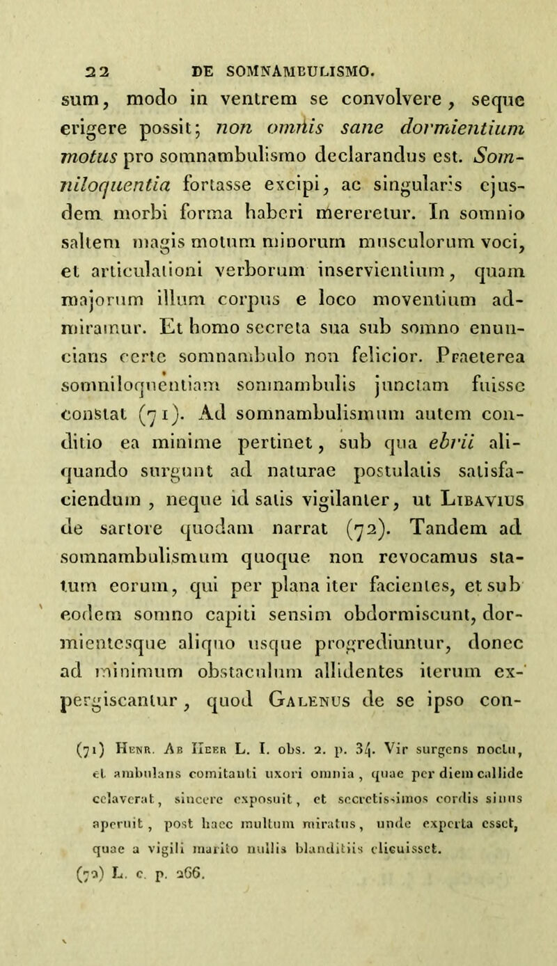 sum, modo in ventrem se convolvere , seque erigere possit; non omiiis sane dormientium motus pro somnambulismo declarandus est. Som- niloquentia fortasse excipi, ac singulars cjus- dem niorbi forma habcri mereretur. In somnio saltern magis motum minorurn musculorum voci, et articulation*! verborum inservienlium, quam roajorum ilium corpus e loco movenlium ad- miramur. Et homo sccreta sua sub somno enun- cians ccrtc somnambulo non felicior. Praeterea somniloquentiam somnambulis junctam fuissc constat (71). Ad somnambulismum autcm con- ditio ea minime pertinet, sub qua ebrii ali- quando surgunt ad naturae postulalis satisfa- ciendum , neque id satis vigilanter, ut Libavius de sartore quodam narrat (72). Tandem ad somnambulismum quoque non revocamus sta- tum eorum, qui per plana iter facienles, etsub eodem somno capiti sensim obdormiscunt, clor- mientcsque aliquo usque progrediuntur, donee ad minimum obstaculum allidentes iterum ex- pergiscantur, quod Galenus de se ipso con- (71) Henr. Ap. IIef.r L. I. obs. 1. p. 34. Vir surgens noclu, el. ambulans comitauti uxori omnia, quae per diem callide cclaverat, sincere exposuit, et sccrctissiinos cordis sinus apernit, post haec mullum miratus, unde experta cssct, quae a vigil i marito null is blanditiis clieuissct. (r-i) L. c. p. 266.