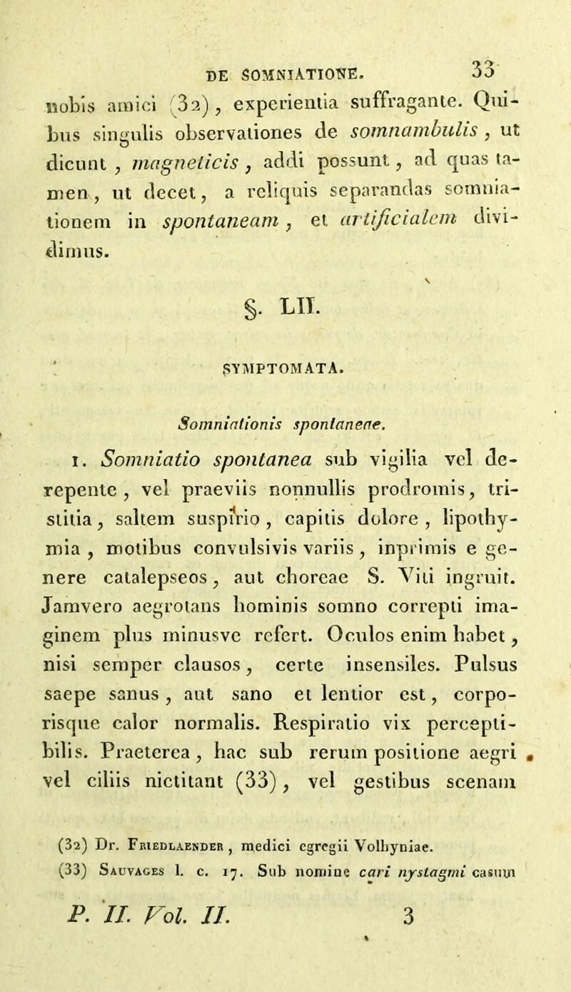 DE SOMNlATIOTJE. 00 nobis amici (32), experientia suffraganle. Qui- bus singulis observaiiones de somtiambuhs , ut dicunt , magnet ids , addi possunt, ad quas ta- men , ut decet, a reliquis separandas somnia- tionem in spontaneam, et artijicialem divi- dirnus. S- lit. SYMPTOMATA. Somniationis sponlaneae. i. Somniatio spontanea sub vigilia vel de- repente , vel praeviis nonnullis prodromis, tri- siitia, saltern suspirio , capitis dolore , lipothy- mia , motibus convulsivis variis, inprimis e ge- nere catalepseos, aut cboreae S. Viti ingruit. Jamvero aegrotans hominis sorano correpti ima- ginem plus minusvc refcrt. Oculos enim habet, nisi semper clausos, ccrte insensiles. Pulsus saepe sanus, ant sano et lentior cst, corpo- risque calor normalis. Respiratio vix pereepli- bilis. Praeterea , hac sub rerum positione aegri . vel ciliis nictitant (33), vel gestibus scenain (32) Dr. Friedlaender , medici cgregii Volhyniae. (33) Sauvages 1. c. 17. Stib nomiue cari nyslagmi casmn