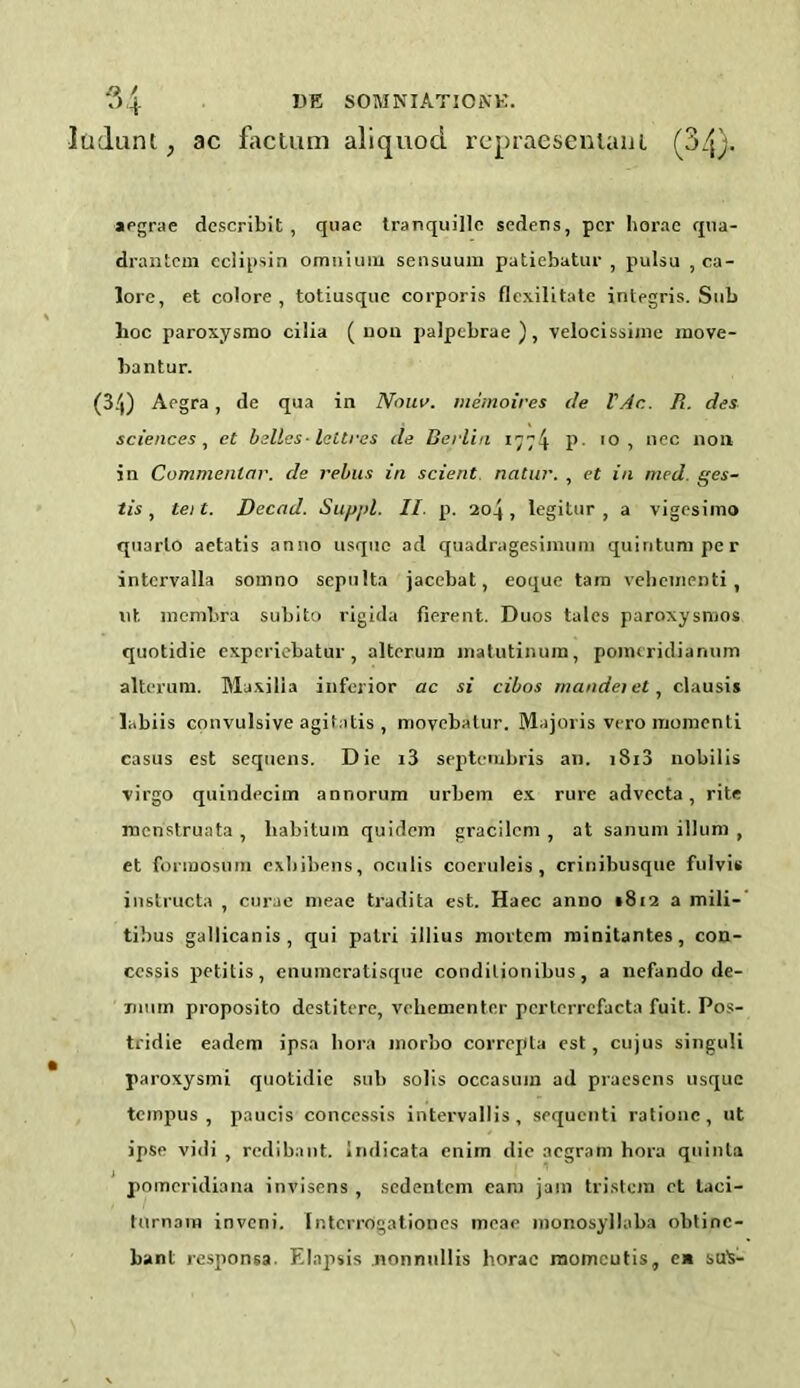 ludunt, ac factum aliquod repraesentain (34). aegrae describit , quae tranquille scdcns, per horae qua- drantem eclipsin omnium sensuum patiebatur , pulsa , ca- lore, et colore, totiusque corporis flexilitatc integris. Sub hoc paroxysmo cilia ( non palpcbrae ) , velocissijne inove- bantur. (34) Acgra , de qua in Nouv. memoires de VAc. R. des sciences, et belles-lettres de Berlin 1774 P 10 , nec non in Commenlar. de rebus in scient natur. , et in med. ges- tis, tei t. Deccid. Suppl. II. p. 204 , legitur , a vigesimo quarto aetatis anno usque ad quadragesimum quintumper intervalla somno sepulta jacebat, eoque tam vehementi, lit membra subito rigida fierent. Duos tales paroxysmos quotidie experiebatur , alterum matutinum, ponuridiaruim alterum. Maxilla inferior ac si cibos mandei et, clausis labiis convulsive agitatis , movebatur. Majoris vero momenti casus est sequens. Die i3 septembris an. 1813 nobilis virgo quindecim annorum urbem ex rure advecta, rite menstruata , liabitum quidem gracilem , at sanum ilium , et fonnosum exbibens, oculis cocruleis , crinibusque fulvis instructa , curae meae tradita est. Haec anno 1812 a mili- tibus gallicanis, qui patri illius mortem minitantes, con- cessis petitis, enumeratisque conditionibus, a nefando de- imim proposito destitere, vehementer pcrtcrrcfacta fuit. Pos- tridie eadem ipsa bora morbo correpta est, cujus singuli paroxysmi quotidie sub sobs occasion ad praesens usque tempus , paucis conccssis intervallis, sequenti rationc, ut ipse vidi , redibant. Imlicata enim die aegram hora quinta pomcridiana invisens , sedentem earn jam tristem ct taci- turnam inveni. Ir.tcrrogationes meae monosyllaba oblinc- bant responsa. Elapsis nonnullis horae momeutis, ea suis-