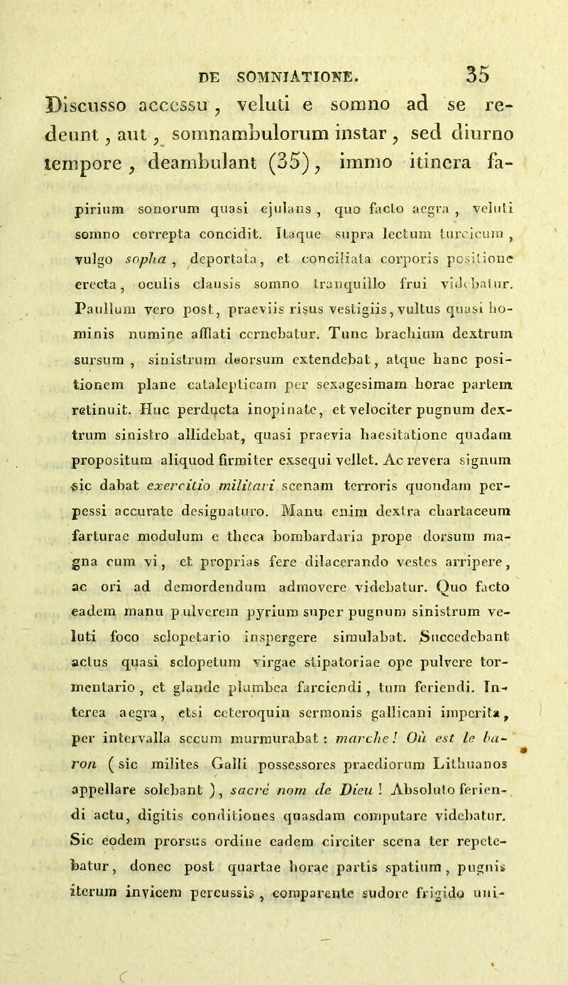 Discusso acccssu , veluti e somno ad se re- deem , ant, somnatnbulorum instar , sed diurno tempore , deambulant (35), immo itinera fa- pirium sonorum quasi cjulans , quo faclo acgra , veluli somno correpta concidit. Ilaque supra lcctum lurcicum , vulgo sopha , dcportata, et conoiliata corporis positione crecta , oculis clausis somno tranquillo frui videbatur. Paullum ycro post, praeviis lisus vesligiis, vultus quasi !io- niinis numine afllati ccrncbatur. Tunc brachium dcxtrum sursum , sinistrum deorsum extendcbat, atque banc posi- tionem plane catalepticain per sexagesimam horac partem retinuit. Hue perdqcta inopinale, et velociter pugnum dex- trum sinistro allidebat, quasi praevia haesitationc quadam propositum aliquod firmiter exsequi vellct. Ac revera signum sic dabat exercitio militari scenam terroris quondam per- pessi accurate designaturo. Manu enim dextra cbartaceum farturac modulum c theca bombardaria prope dorsum ma- gna cum vi, et proprias fere dilacerando vestes arripere, ac ori ad demordendum admovere videbatur. Quo facto eadem manu pulverem pyrium super pugnum sinistrum ve- luti foco sclopctario inspergere simulabat. Succedebant actus quasi sclopetum virgae slipatoriae ope pulycre tor- mcnlario , et glaudc plumbea farciendi , turn feriendi. In- terea aegra, etsi ccteroquin sermonis gallicani imperita, per intervalla sccimi murmurabat: marche! On est le ba- ron ( sic milites Galli possessorcs praediorum Litbuanos appellare solcbant ), sacrc nom de Dieu \ Absoluto ferien- di actu, digitis conditiones qoasdam computare videbatur. Sic codein prorsus ordine eadem circiter sccna ter repete- featur, donee post quartae horac partis spatium, pugnis itcrujn inyicem percussis , comparente sudore frigidu uni- C