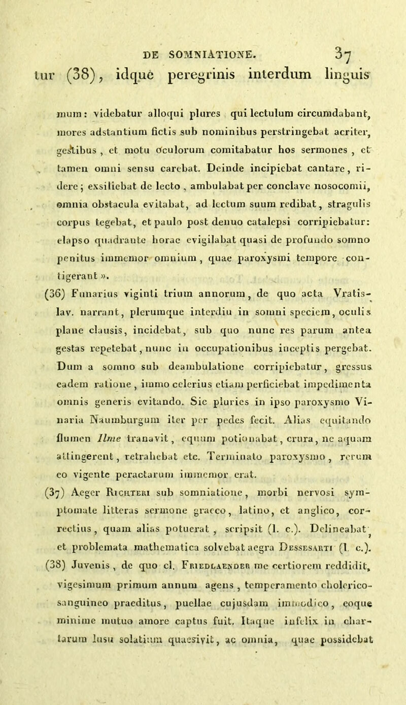 tur (38), idque peregrinis interdum linguis mum: videbatur alloqui plures qui lectulum circumdabant, mores adstantium fictis sub nominibus perstringebal acriter, geAibus , ct motu Oculorum comitabatnr hos sermones , ctr tamen oumi sensu carebat. Dcinde incipiebat cantare, ri- dere; exsilicbat dc lecto , ambulabatper conclave nosocomii, omnia obstacula evilabat, ad lecture) suum rcdibat, stragulis corpus tegebat, et paulo post denuo catalepsi corripiebatur: clapso quadraute borac evigiiabat quasi de profuudo somno pcnitus immemor omnium, quae paroxysmi tempore con- tigerant ». (36) Funarius viginti triuin annorum, de quo acta Vratis- lav. narrant, pleruraque interdiu in soiuui specicm, oculis plane clausis, incidebat, sub quo nunc res parum antea gestas repetebat, nunc in occupationibus inceptis pergebat. Dum a somno sub deambulatione corripiebatur, gressus cadem ratione , immo cclerius ctiaju pcrficiebat impedimenta omnis generis evitando. Sic plurics in ipso paroxysmo Vi- naria Naumburgum iter per pedes fecit. Alias equitando fluinen lime tranavit, cquum potionabat, crura, nc aquam attingerent, retrahebat etc. Terminato paroxysmo, rerun* co vigentc pcractarum immemor erut. (37) Aeger Richteri sub somniatione, morbi nervosi sym- ptomale litteras sermone gracco, latino, ct anglico, cor- rectius , quam alias potuei'at , scripsit (1. c.). Delineabat } et problemata mathematica solvebat aegra Dessesauti (1 c.). (38) Juvenis , dc quo cl. Friedlaender me certiorem reddidit, vigesimuin primuin annum agens , temperamento cholerico- sanguinco praeditus, puellae cujusdam imn odico, coque minime mutuo amore captus fuit. Itaque iufelix in cliar- tarura lusu solatium quaesiyit, ac omnia, quae possidebat