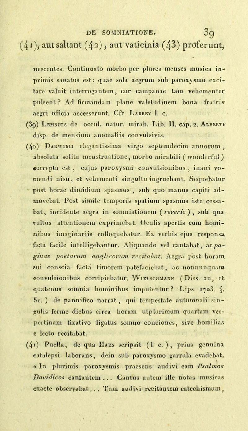 (41); autsaliant (42), aut vaticinia (43) proferunt, nesccntcs. Continuato morbo per plures meases musica in- primis sanatus est: quae sola aegrum sub paroxysmo exci- tare valuit interrogantein, cur cainpanae tain vebementer pulsent ? Ad finnanduin plane valeludinem bona fralris' aegri officia accesserunt. Cfr Larrey 1. c. (39) Lemnids de occul. natur. mirab. Lib. II. cap. 2. Alberti disp. de tnensium anomaliis convulsivis. (40) Darwimi elegantissiraa virgo septemdrciiu anuorum , absoluta solita menstruatione, inorbo mirabili (wonderful) •orrepta est , cujus paroxysmi convulsiouibus , inani vo- niendi liisu, et veliementi singullu ingruebant. Sequebalur post horae dimidium spasmus , sub quo manus capiti ad- movebat. Post simile temporis spatium spasmus istc cessa- bat, incidente aegra in somniationem ( reverie ) , sub qua vultus attentionem exprimebat. Oeulis apertis cum homi- nibus imaginariis colloquebatur. Ex verbis ejus responsa. ficta facile iotelligebantur. Aliquando vel cantabat, acpa- gincts poetarum anglicorum rccitabat. Aegra post horam sui conscia facia timorem patefaciehat, ac nonnunquam eonvulsionibus corripiebatur. Wielschmann ( Diss. an, cfc quatenus somnia bominibus imputentur ? Lips i^o3. §. 5i. ) de panuilico narrat , qui tempestate autumnali sin- gulis forme diebus circa horam utplurimum quartam ves- pertinam fixativo ligatus somno conciones, sive homilias e lecto rccitabat. (40 Puella, de qua IIaen scripsit (1. c. ) , prius genuina catalepsi laborans, dein sub paroxysmo garrula evadebat. « In plurimis paroxysrais praesens audivi cam Psalmos D<ividicos cantantcm . .. Cantus autem illc notas musicas cxacte obseryabat.. . Torn audiyi reeitantem catccbismum ,