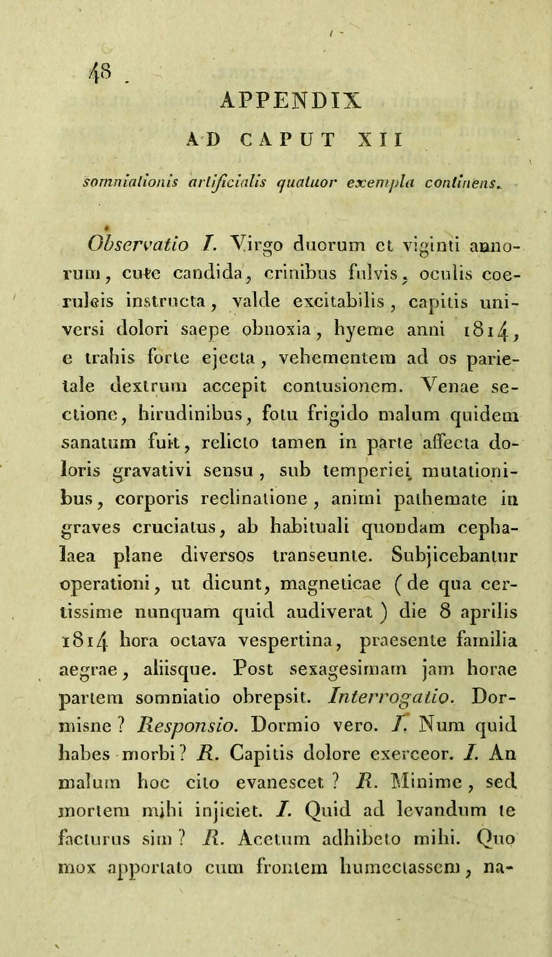 APPENDIX AD CAPUT XII somnialionis arlijlcialis qualtior exenijjla conlinens. Observatio I. Virgo duorum ct viginti aono- ruiii, cute Candida, crinibus fulvis, oculis coe- ruleis instructa, valde excitabilis , capitis uni- versi dolori saepe obnoxia, hyeme anni 1814, e traliis forte ejecta , vehementem ad os parie- tale dextrum accepit coniusionem. Venae se- ctione, hirudinibus, folu frigido malum quideoi sanatum fuk, rclicto tamen in parte affecta do- loris gravativi sensu , sub temperiei muiationi- bus, corporis reclinatione , animi pathemate in graves cruciatus, ab habituali quondam cepha- laea plane diversos transeunte. Subjicebanlur operationi, ut dicunt, magneticae (de qua cer- lissime nunquam quid audiverat ) die 8 aprilis 1814 bora octava vespertina, praesenle fainilia aegrae, aliisque. Post sexagesimam jam horae partem somniatio obrepsit. Interrogatio. Dor- misne ? Responsio. Dormio vero. I. Num quid babes morbi? R. Capitis dolore exerceor. I. An maluin boc cilo evanescet ? R. TVIinime, sed mortem mihi injiciet. /. Quid ad lcvandum te faciurus sim ? R. Acetum adhibeto mihi. Quo mox apporiato cum froniem bumeciassciu, na-