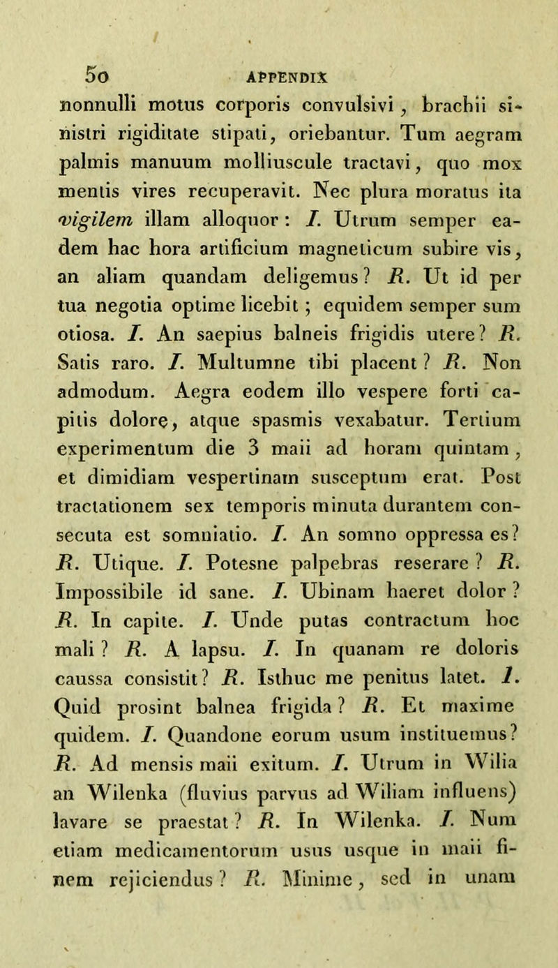 / 5o appendix nonnulli motus corporis convulsivi , brachii si* nistri rigiditate stipati, oriebautur. Turn aegram palmis manuum molliuscule tractavi, quo mox meniis vires recuperavit. Nec plura moratus ita vigilem illam alloquor: /. Utrum semper ea- dem hac hora artificium magneiicum subire vis, an aliam quandam deligemus ? R. Ut id per tua negotia optime licebit ; equidem semper sum otiosa. I. An saepius balneis frigidis utere? R. Satis raro. I. Multumne tibi placent ? R. Non admodum. Aegra eodem illo vespere forti ca- pitis dolore, atque spasmis vexabatur. Tertium experimentum die 3 maii ad horani quintam, et dimidiam vespertinam susceptum erat. Post tractationem sex temporis minuta durantem con- secuta est somniatio. I. An somno oppressaes? R. Utique. I. Potesne palpebras reserare ? R. Impossibile id sane. I. Ubinatn haeret dolor ? R. In capite. /. Unde putas contractum hoc mali ? R. A lapsu. I. In quanam re doloris caussa consistit? R. Isthuc me penitus latet. 1. Quid prosint balnea frigida ? R. Et maxime quidem. I. Quandone eorum usum instituemus? R. Ad mensis maii exitum. I. Utrum in Wilia an Wilenka (fluvius parvus ad Wiliam influens) lavare se praestat ? R. In Wilenka. I. Nura etiam medicamentorum usus usque in maii fi- nem rejiciendus ? R. Minime, sed in unarn