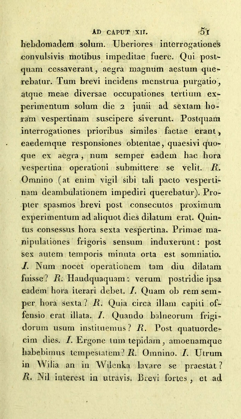 hebdomadem solum. Uberiores interrogationes convulsivis motibus impeditae fuere. Qui post- quam cessaverant, aegra magnum aestum que- rebalur. Turn brevi incidens menstrua purgatio, atque meae diversae occupationes tertium ex- perimentum solum die 2 junii ad sextam ho- ram vespertinam suscipere siverunt. Postquam interrogationes prioribus similes factae erant, eaedemque responsiones obtentae, quaesivi quo- que ex aegra, num semper eadem hac hora vespertina operationi submitiere se velit. R. Omnino (at enim vigil sibi tali pacio vesperti- nam deambulationem impediri querebatur). Pro- pter spasmos brevi post consecuios proximum experimentum ad aliquot dies dilatum erat. Quin- tus consessus bora sexta vespertina. Primae ma- nipulationes frigoris sensum induxerunt: post sex autem temporis minuta orta est somniatio. /. Num nocet operationem tarn diu dilatam fuisse? R. Haudquaquam: verum postridie ipsa eadem hora ilerari debet. /. Quam ob rem sem- per hora sexta ? R. Quia circa illam capili of- fensio erat illata. /. Quando balneorum frigi- dorum usura instiluemus? R. Post qualuorde- cim dies. I. Ergone lumtepidam, amoenamque habebimus tempesiaiem? R. Omnino. I. Utrum in Wil ia an in Wilenka lavare se praestat ? R. Nil interest in utravis. Brevi fortes , et ad