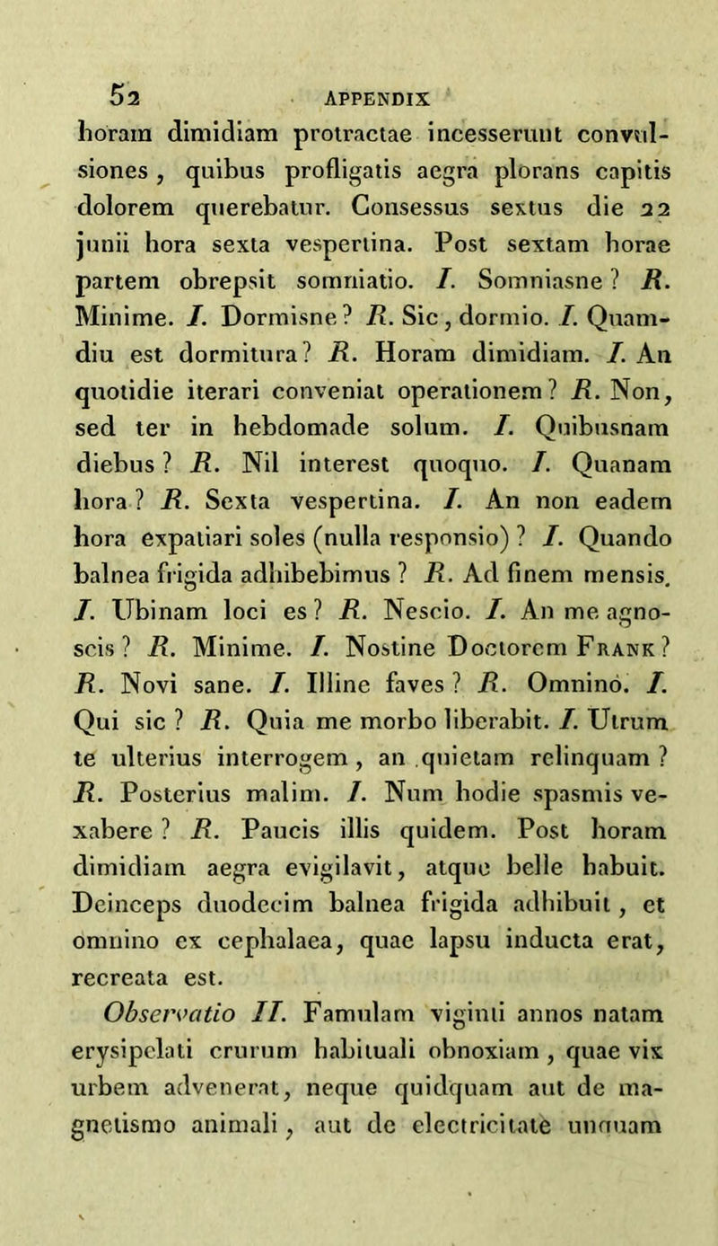 horam dimidiam protractae incesseruut convul- siones , quibus profligatis aegra plorans capitis dolorem querebatur. Gonsessus sextus die 22 junii hora sexta vespenina. Post sextam borae partem obrepsit somniatio. I. Somniasne ? R. Minime. I. Dormisne? R. Sic, dormio. /. Quam- diu est dormitura? R. Horam dimidiam. I. Ail quotidie iterari conveniat operationem? R. Non, sed ter in hebdomade solum. I. Quibusnam diebus ? R. Nil interest quoquo. I. Quanam liora ? R. Sexta vesperdna. I. An non eadem hora expatiari soles (nulla responsio) ? /. Quando balnea frigida adhibebimus ? R. Ad finem mensis. J. Ubinam loci es ? R. Nescio. /. An me agno- scis ? R. Minime. /. Nostine Doeiorcm Frank ? R. Novi sane. /. Illine faves ? R. Omnino. I. Qui sic ? R. Quia me morbo liberabit. /. Ulrum te ulterius interrogem , an quietam relinquam ? R. Posterius malim. /. Num hodie spasmis ve- xabere ? R. Paucis illis quidem. Post horam dimidiam aegra evigilavit, atque belle habuit. Deinceps duodecim balnea frigida adhibuit, et omnino ex cephalaea, quae lapsu inducta erat, recreata est. Observatio IT. Famulam viginii annos natam erysipelati crurum habituali obnoxiam , quae vix urbetn advenerat, neque quidquam aut de ma- gnetismo animali; aut de electricitate unnuam