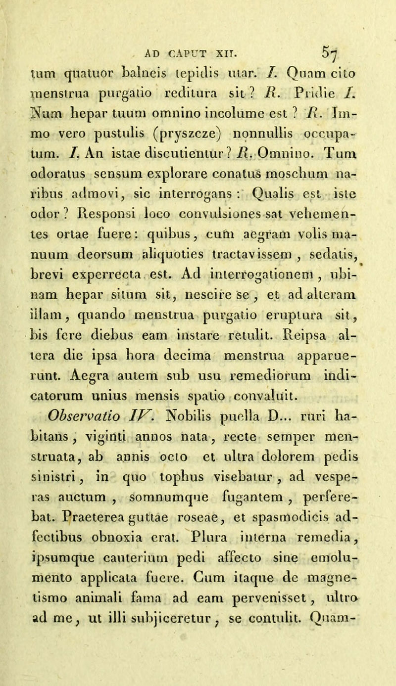 turn quatuor balneis lepitlis mar. I. Quam cilo menstrua purgalio reditura sit ? R. Pridie /. Num hepar tuum omnino incolumc est ? R. Jin- mo vero pustulis (pryszcze) nonnullis occupa- lum. I. An istae disculienlur ? Pi. Omnino. Turn odoraius sensurn explorare conatus rnoschum na- ribus adrnovi, sic interrogans: Qualis est isle odor ? Responsi loco convubiones sat vehetnen- tes ortae fuere: quibus, cum aegram volis ma- nuum deorsum aliquoties tractavissem , sedalis, brevi experrecta est. Ad interrogationem , nbi- nam hepar situm sit, nescire se , et ad alteram illam, quando menstrua purgatio eruptura sit, bis fere diebus earn instare retulit. Reipsa al- tera die ipsa bora decima menstrua apparue- runt. Aegra autem sub usu remediorum indi- catorum unius mensis spalio convaluit. Obsei'vatio Nobilis puella D... rnri ha- bitans , viginti annos nata, recte semper men- struata, ab annis octo et ultra dolorem pedis sinistri, in quo tophus visebatur , ad vespe- ras auctum , somnumque fugantem , perfere- bat. Praeterea guttae roseae, et spastnodicis ad- fectibus obnoxia oral. Plura interna remedia, ipsumque cauterium pedi affecto sine emolu- mento applicata fuere. Cum itaque de magne- lismo animali fama ad. earn pervenisset, ultra ad me, ut illi subjiceretur; se contulit. Quam-