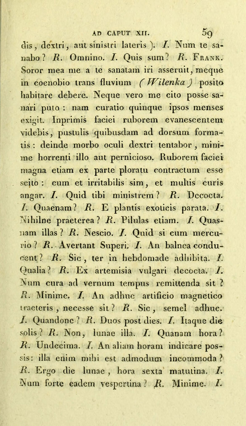 ells , dexlri, aut sinistri lateris ). I. Num te sa- il abo ? R. Omnino. I. Quis sum? R. Frank. Soror raea me a te sanatam iri asseruit, meque in coenobio trans fluvium (kVilenka) posito habitare debere. Neque vero me cito posse sa- nai'i puio : nam curatio quinque ipsos menses exigit. Inprimis faciei ruborem evanescentem videbis, pustulis quibusdam ad dorsum forma- lis : deinde morbo oculi dextri tentabor , mini- me horrenti illo aut pernicioso. Ruborem faciei magna etiam ex parte ploratu contractum esse scito : cum et irritabilis sim, et multis curis angar. /. Quid tibi ministrem ? R. Dccocta. I. Quaenam ? R. E plantis exoticis parata. I. \ihilne praeterea ? R. Pilulas etiam. I. Quas- nam illas ? R. Nescio. /. Quid si cum mercu- rio ? R. Avertant Superi, I. An balnea condu- ecnt ? R. Sic, ter in hebdomade adbibita. /. Qualia? R. Ex artemisia vulgari decocta. I. Num cura ad vernum tempos remittenda sit 2 R. Minime. I. An adhuc artificio magnetico tracteris , necesse sit? R. Sic, semel adhuc. /. Quandone ? R. Duos post dies. I. Itaque die solis? R. Non, lunae ilia. I. Quanam hora? R. Undecima. /. An aliam horam indicare pos- sis: ilia enim mihi est admodum incommoda ? R. Ergo die lunae , hora sexta matutina. I. Num forte eadem vespcrtina ? fi. Minime. /.