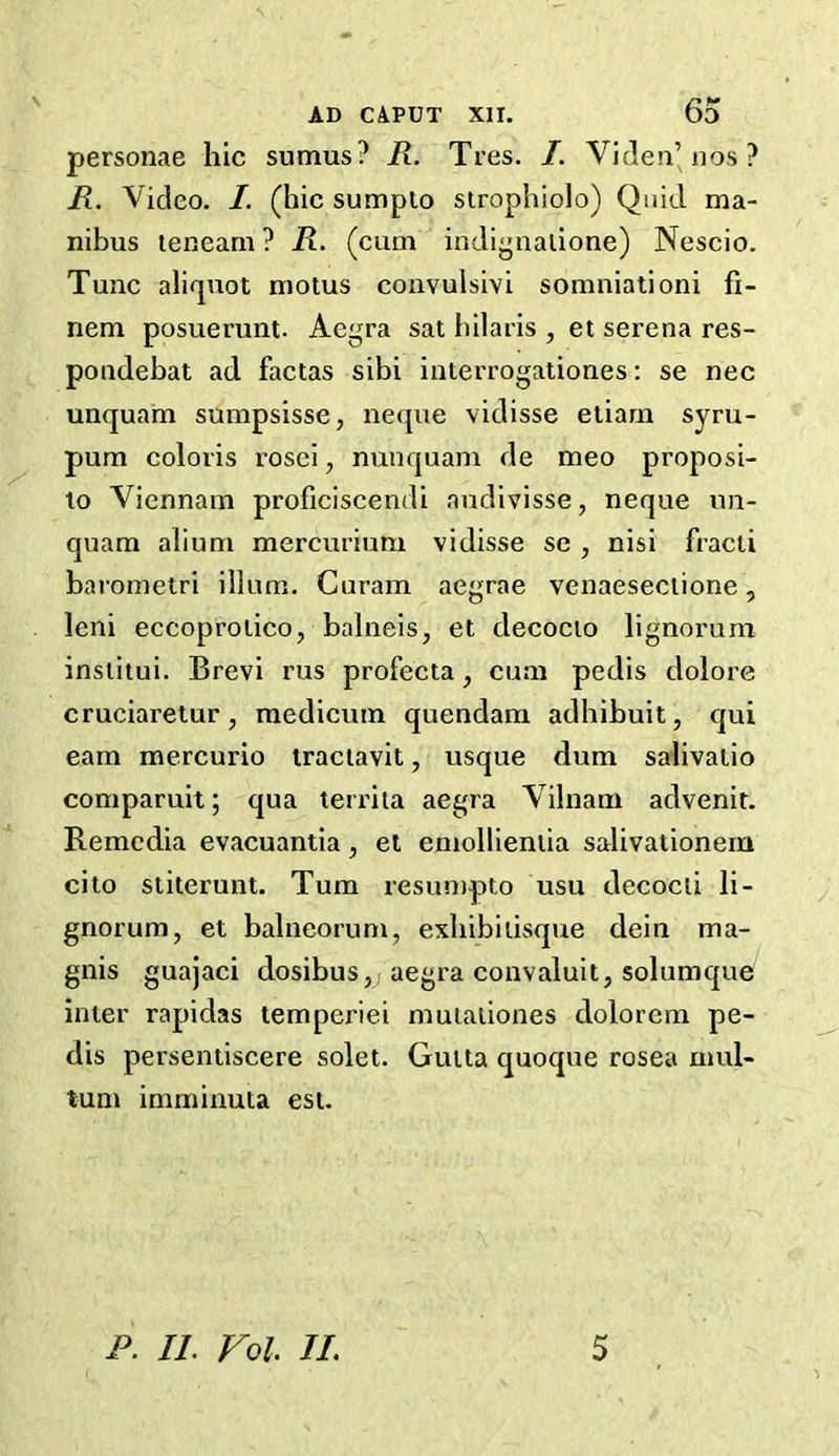 personae hie suraus? R. Tres. I. Vi den’nos ? R. Video. /. (hie sumpto strophiolo) Quid ma- nibus teneam ? R. (cum indignalione) Nescio. Tunc aliquot motus convulsivi somniationi fi- nem posuerunt. Aegra sat hilaris , et serena res- pondebat ad factas sibi interrogationes: se nee unquam sumpsisse, neque vidisse etiam syru- pum coloris rosei, nunquam de meo proposi- to Viennam proficiscendi nudivisse, neque un- quam alium mercurium vidisse se , nisi fracti barometri ilium. Curam aegrae venaeseciione, leni eccoprolico, balneis, et decocio lignorum institui. Brevi rus profecta, cum pedis dolore cruciaretur, medicum quendam adhibuit, qui earn mercurio traciavit, usque dum salivalio comparuit; qua territa aegra Vilnam advenit. Remedia evacuantia, et emollieniia salivationern cito stiterunt. Turn resumpto usu decocii li- gnorum, et balneorum, exhibiusque dein ma- gnis guajaci dosibus, aegra convaluit, solumque inter rapidas temperiei mutationes dolorem pe- dis persentiscere solet. Gutta quoque rosea mul- tum imminuta est.