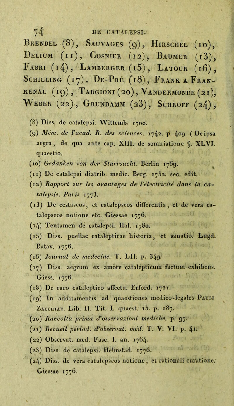 Brendel (8), Sauvages (g), Hirsciiel (io), Delium (ii), Cosnier (12), Baumer (i3), Fabri (i4)j Lamberger (i5) , Latour (16), Schilling (17), De-Pre (18), Frank a Fran- kenad (19), Targioni (20), Vandermonde (21), Weber (22), Grundamm (23), Schroff (24); (8) Diss. de catalepsi. Wittemb. 1700. (9) Mem. de Vaccid. R. des sciences. 1742. p. 4°9 (Dcipsa aegra, de qua ante cap. XIII. de somniatione §. XLVI. quaestio. (10) Gedanken von der Starrsuclit. Berlin 1769. (n) De catalepsi diatrib. medic. Berg. 1782. sec. edit. (12) Rapport sur les avantages de I'electricite dans la ca~ talepsie. Paris 1773. (13) De ecstaseos, et catalepseos differentia, et de vera ca- talepseos notione etc. Giessae 1776. (14) Tentamen de catalepsi. Hal. 1780. (15) Diss. puellae catalepticae bistoria, et sanatio. Lugd. Batav. 1776. (16) Journal de medecine. T. LII. p. 349. (17) Diss. aegrum ex amore catalepticum factum exhibens. Giess. 1776. (18) De raro cataleptico affectu. Erford. 1721. (19) In additamentis ad quaestiones medico-legales Pauli Zacchiae. Lib. II. Tit. I. quaest. i5. p. 187. (20) Raccolta prima d’osservazioni mediche. p. 97. (21) Recueil period, d'observat. med. T. V. VI. p. 4,; (22) Observat. med. Fasc. I. an. 1764. (23) Diss. de catalepsi. Helmstud. 177G. (24) Diss. de vera catalepseos notione, ct rationali curatione. Giessae 1776.