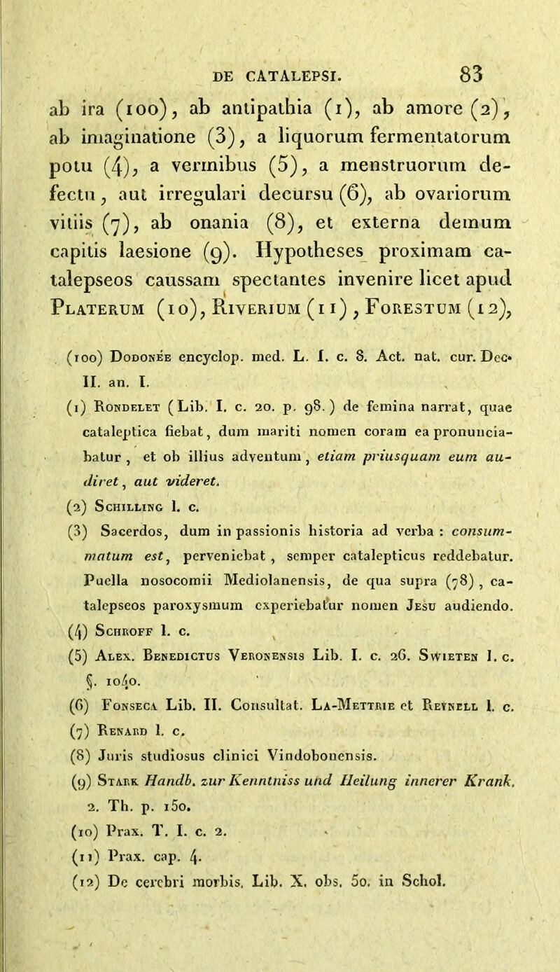 ab ira (ioo), ab antipathia (i), ab amore (a), ab imaginatione (3), a liquorum fermentatorum potu (4), a vermibus (5), a menstruorum cle- fectu, aut irregular! clecursu (6), ab ovariorum viliis (7), ab onania (8), et externa demum capitis laesione (9). Hypotheses proximam ca- talepseos caussam spectantes invenire licet apud Platerum (10), Riverium (i i) , Forestum (i 2), (100) Dodonee cncyclop. med. L. I. c. 8. Act. nat. cur. Dec* II. an. I. (1) Rondelet (Lib. I. c. 20. p. 98.) de fcvnina narrat, quae cataleptica fiebat, dum raariti nomen corain ea pronuncia- batur , et ob illius adventum , etiam priusquam eum au- diret, aut videret. (2) Schilling 1. c. (3) Sacerdos, dum in passionis historia ad verba : consum- matum estt perveniebat , semper catalepticus reddebatur. Puella nosocomii Mediolanensis, de qua supra (78) , ca- talepseos paroxysmum cxperiebal’ur nomen Jesu audiendo. (4) Schroff 1. c. (5) Alex. Benedictus Veronensis Lib. I. c. 2G. Swieten I. c. 5. 1040. (f>) Fonseca Lib. II. Consultat. La-Mettrie et Retnell 1. c. (7) Renard 1. c, (8) Juris studiosus clinici Vindobonensis. (9) Stark Handb. zur Kenntniss und Ileilung iunercr Krank. 2. Th. p. i5o. (10) Prax. T. I. c. 2. (11) Prax. cap. 4- (12) Dc cerebri morbis. Lib. X. obs, 5o. in Schol.