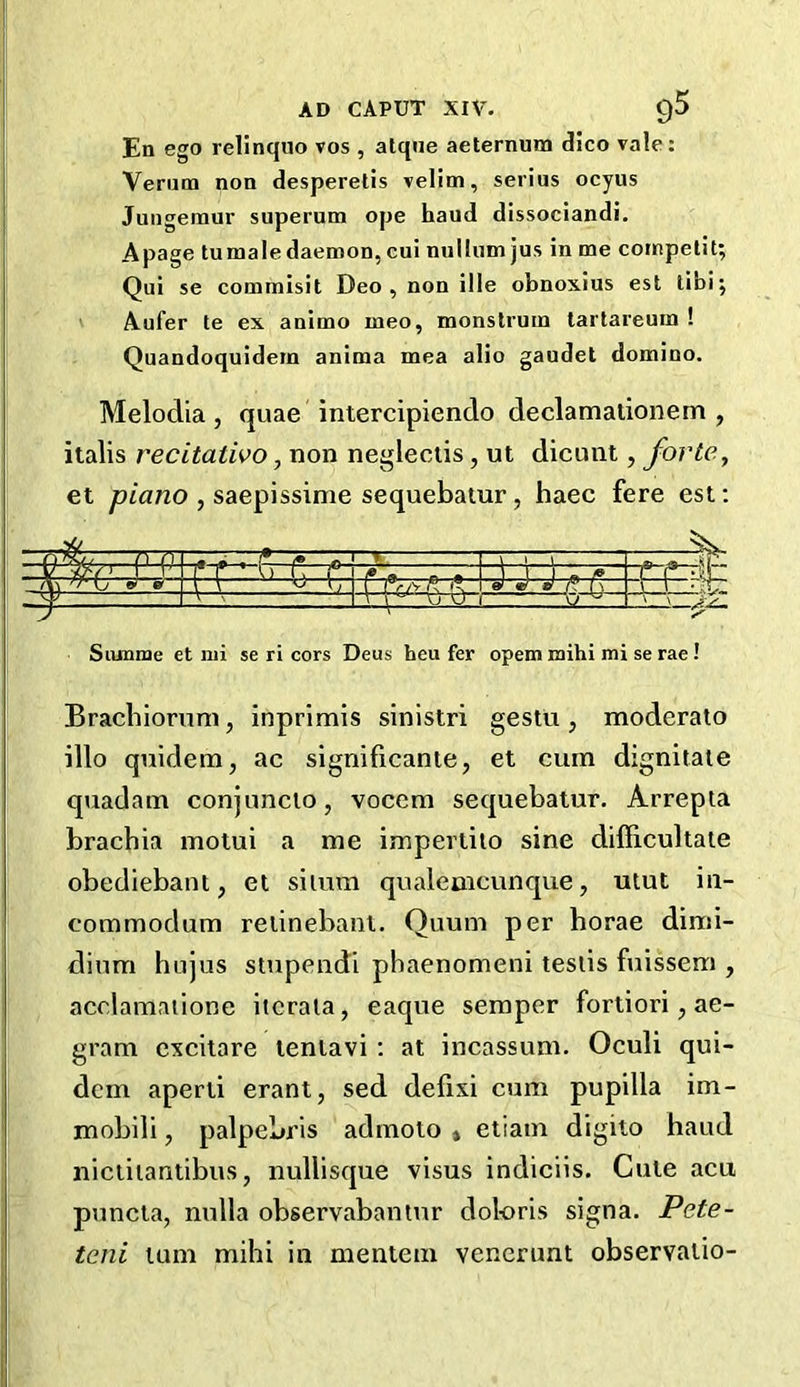 En ego relinquo vos , atque aeternum dico vale: Verum non desperetis velim, serins ocyus Jungemur superum ope haud dissociandi. A page tumale daemon, cui nullum jus in me competit; Qui se commisit Deo, non ille obnoxius est tibi; Aufer te ex animo meo, monstrum tartareum ! Quandoquidem anima mea alio gaudet domino. Melodia , quae intercipiendo declamalionem , italis recitativo, non negleetis, ut dicunt, forte, et piano , saepissime sequebatur , haec fere est: 1 r \ 1 ' nrrTn^ n r \ 1 1 ~. fi C l9rSV k fVl a) W t) ft t\ _ q* 1 ' ' V1 . Siunme et nii se ri cors Deus heu fer opem mihi mi se rae ! Brachiorum, inprimis sinistri gestu , moderato illo quidem, ac significante, et cum dignitate quadam conjunclo, vocem sequebatur. Arrepta brachia motui a me impertito sine difficultate obediebant, et silum qualemcunque, utut in- eommodum retinebant. Quum per horae dimi- dium hujus stupendi pbaenomeni testis fuissem , acelamaiione itcrata, eaque semper fortiori, ae- gram excitare tentavi : at incassum. Oculi qui- dem aperti erant, sed defixi cum pupilla im- mobili, palpebris admoto » etiam digito haud nictitantibus, nullisque visus indiciis. Cute acu puncta, nulla observabantnr doloris signa. Pete- teni turn mihi in mentem venerunt observalio-