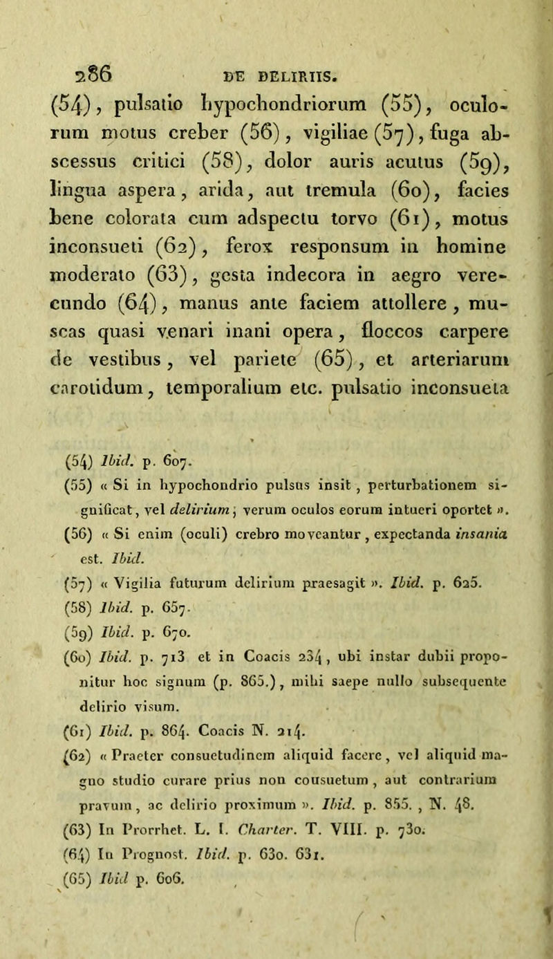 (54), pulsalip bypochondriorum (55), oculo- rum niotus creber (56), vigiliae (5y), fuga ab- scessus critici (58), dolor auris acutus (5g), lingua aspera , arida, aut tremula (6o), facies bene colorata cum adspectu torvo (6i), motus inconsueti (62), ferox responsum in homine moderato (63), gcsta indecora in aegro vere- cundo (64) , manus anie faciem attollere , nau- seas quasi v.enari inani opera, floccos carpere de vestibus, vel parietc (65), et arteriarum caroiidum, temporalium etc. pulsatio inconsueia ( • * (54) Ibid. p. 607. (55) « Si in hypochondrio pulsas insit , perturbationem si- gnificat, vel delirium, verum oculos eorum intueri oportet ». (56) « Si enim (oculi) crebro mo veantur , expcctanda insania. est. Ibid. (67) « Vigilia futuruin delirium praesagit ». Ibid. p. 6a5. (58) Ibid. p. 657. (5g) Ibid. p. 670. (60) Ibid. p. 713 et in Coacis 234, ubi instar dubii propo- liitur hoc signum (p. 865.) , mihi saepe nnllo subsequente delirio visum. (61) Ibid. p. 864- Coacis N. 214. (62) « Praeter consuetudincm aliquid facerc, vel aliquid ma- guo studio curare prius non cousuetum , aut contrarium pravuin , ac delirio proximum ». Ibid. p. 855. , N. 4$. (63) In Prorrhet. L. 1. Charter. T. VIII. p. 73o. (64) In Prognost. Ibid. p. 63o. 63i. (65) Ibid p. 606. '• ' ( '