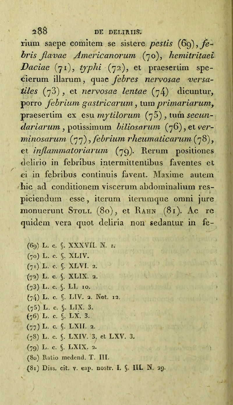 rium saepe comitem se sisiere pestis (69),Je- bris Jlavae Americanorum (70), hemitritaei Daciae (71), tjphi (72), et praeserlim spe- cierum illarum, quae febres nervosae Versa- illes (73) , et nervosae lentae (7/j) dicuntur, porro febrium gastricarum, turn prigiariarum, praeserlim ex esu mjtilorum (76), tu m seeun- dariaruni, potissimum biliosarum (76), et ver- minosarum (77),febrium rheumatic arum (78), et inflammatoriarum (79). Rerum positiones delirio in febribus iatermittentibus faventes et ei in febribus continuis favent. Maxime aulem hie ad conditionem viscerum abdominalium res- * piciendum esse, iterum ilemmque omni jure monuerunt Stoll (80), et Rahn (81). Ac re quidem vera quot deliria non sedantur in fe~ (69) L. c. §. XXXVII. N. 1. (70) L. c. §. XLIV. (71) L. c. §. XLVI. 2. (72) L. c. §. XLIX. 2. (73) L. c. §. LI. 10. (74) L. c. §. LIV. a. Not. i2. (75) L. c. §. LIX. 3. (76) L. c. I LX. 3. (77) L. c. $. LXII. 2. (78) L. c. §. LXIV. 3. et LXV. 3. (79) L. c. §. LXIX. 2. (80) Ratio medend. T. III.