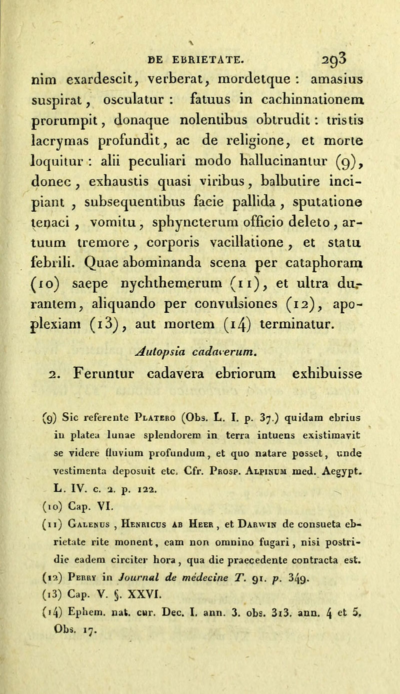 nim exardescit, verberat, mordetque : amasius suspirat, osculatur : fatuus in cachinnationem prorumpit, donaque nolentibus obtrudit: tristis lacrynias profundit, ac de religione, et morte loquitur : alii peculiari modo hallucinanlur (9), donee , exhaustis quasi viribus, balbutire inci- piant , subsequentibus facie pallida, sputatione teqaei , vomitu 7 sphyncterum officio deleto , ar- tuum iremore, corporis vacillatione, et statu febrili. Quae abominanda scena per cataphoram (xo) saepe nyebthemerum (11), et ultra du.- rantem, aliquando per convulsiones (12), apo- plexiam (i3_)? aut mortem (14) terminatur. Autopsia cadmerum. 2. Feruntur cadavera ebriorum exhibuisse (9) Sic referente Plateeo (Obs. L. I. p. 37.) quidam ebrius iu platea lunae splendorero in terra intuens existiraavit se videre fluvium profunduin, et quo natare posset, unde vestimenta deposuit etc. Cfr. Prosp. Alpinum med. Aegypt. L. IV. c. a. p. 122. (10) Cap. VI. (n) Galekus , Henricus ab Heer , et Darwin de consueta eb- rietate rite monent, cam non omnino fugari, nisi postri- die eadem circiter hora, qua die praecedente contracta est. (12) Perry in Journal de medecine T. 91. p. 349- (13) Cap. V. §. XXVI. (14) Ephem. nat. cur. Dec. I. ann. 3. obs. 3i3. ann. \ et 5, Obs. 17.